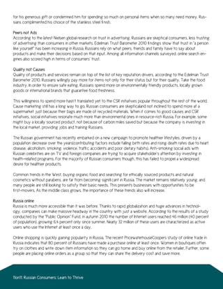 for his generous gift or condemned him for spending so much on personal items when so many need money, Rus-
sians complimented his choice of the stainless steel finish.

Peers not Ads
According to the latest Nielsen global research on trust in advertising, Russians are skeptical consumers, less trusting
of advertising than consumers in other markets. Edelman Trust Barometer 2010 findings show that trust in “a person
like yourself” has been increasing in Russia. Russians rely on what peers, friends and family have to say about
products and make their decisions based on that input. Among all information channels surveyed, online search en-
gines also scored high in terms of consumers’ trust.

Quality not Causes
Quality of products and services remain on top of the list of key reputation drivers, according to the Edelman Trust
Barometer 2010. Russians willingly pay more for items not only for their status but for their quality. Take the food
industry. In order to ensure safe eating, Russians spend more on environmentally friendly products, locally grown
goods or international brands that guarantee food freshness.

This willingness to spend more hasn’t translated yet to the CSR initiatives popular throughout the rest of the world.
Cause marketing still has a long way to go. Russian consumers are skepticaland not inclined to spend more at a
supermarket just because their bags are made of recycled materials. When it comes to good causes and CSR
initiatives, social initiatives resonate much more than environmental ones in resource-rich Russia. For example, some
might buy a locally sourced product, not because of carbon miles saved but because the company is investing in
the local market, providing jobs and training Russians.

The Russian government has recently embarked on a new campaign to promote healthier lifestyles, driven by a
population decrease over the years(contributing factors include falling birth rates and rising death rates due to heart
disease, alcoholism, smoking, violence, traffic accidents and poor dietary habits). Anti-smoking social ads with
Russian celebrities are on TV and foreign companies are trying to acquire stakeholder’s attention by investing in
health-related programs. For the majority of Russian consumers though, this has failed to propel a widespread
desire for healthier products.

Common trends in the West, buying organic food and searching for ethically sourced products and natural
cosmetics without parabens, are far from becoming significant in Russia. The market remains relatively young, and
many people are still looking to satisfy their basic needs. This presents businesses with opportunities to be
first-movers. As the middle class grows, the importance of these trends also will increase.

Russia online
Russia is much more accessible than it was before. Thanks to rapid globalization and huge advances in technol-
ogy, companies can make massive headway in the country with just a website. According to the results of a study
conducted by the “Public Opinion” Fund, in autumn 2010 the number of Internet users reached 46 million (40 percent
of population), growing 6.4 percent only since summer. Nearly 32 million of these users are characterized as active
users who use the Internet at least once a day.

Online shopping is quickly gaining popularity in Russia. The recent PricewaterhouseCoopers study of online trade in
Russia indicates that 80 percent of Russians have made a purchase online at least once. Women in boutiques often
try on clothes and write down item information so they can go home and buy online from the retailer. Further, some
people are placing online orders as a group so that they can share the delivery cost and save more.




11on11: Russian Consumers: Learn to Thrive
 