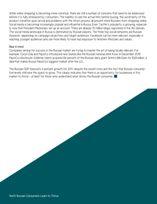While online shopping is becoming more common, there are still a number of concerns that need to be addressed
before it is fully embraced by consumers. The inability to see the actual item before buying, the uncertainty of the
product condition upon arrival and problems with the return process all prevent more Russians from shopping online.
Social media is becoming increasingly popular and influential in Russia. Even Twitter’s popularity is growing, especial-
ly now that President Medvedev set up an account. There are already 15 million blogs registered in the .RU domain.
The social media landscape in Russia is dominated by Russian players. The three top social networks are Russian.
However, depending on campaign objectives and target audiences, Facebook can be more relevant, especially in
reaching younger audiences who are more likely to have had exposure to Western lifestyles and values.

Bear in mind
Companies aiming for success in the Russian market are trying to master the art of being locally relevant. For
example, Coca-Cola and PepsiCo introduced new brands like the Russian national drink Kvas. In December 2010
PepsiCo (disclosure: Edelman client) acquired 66 percent of the Russian dairy giant Wimm-Bill-Dann for $3.8 billion, a
deal that makes Russia PepsiCo’s biggest market after the U.S.

The Russian GDP forecasts 4 percent growth for 2011, despite the recent crisis and the fact that Russian consump-
tion levels still have the space to grow. This clearly indicates that there is an opportunity for businesses in this
market to thrive – at least for those who understand what drives the Russian consumer.




11on11: Russian Consumers: Learn to Thrive
 