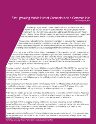 Fast-growing Mobile Market Connects India’s Common Man
                                                                                                 Bhavna Jagtiani, India


                            Ten years ago, if you wanted a phone connection in India, you had to wait for six
                          months to get one. Fast forward to 2010, and India is the fastest-growing telecom
                        market with more than 700 million subscribers, adding nearly 18 million a month. Mobile’s
                       entry in India in the late ‘90s has changed the way this country communicates, connects and
                     interacts. Mobile devices are now THE communication tools for India’s common man.

                   Today in India, mobile phones have become an integral part of our lives and are surpassing all
                 other media in terms of penetration while connecting with consumers – be it television, radio,
               Internet, newspapers, magazines and landlines. Mobile platforms are becoming the natural choice for
              extending essential and innovative digital campaigns to the broadest section of the population.

           From basic voice to SMS and other data on smartphones, mobile is now the choice for new content and
         services. From cricket news and music ringtones to agricultural price information, stock market updates
       and weather alerts, mobiles have become the “first screen” for millions. Disney’s popular shows like “Phineas
      and Ferb,” “The Suite Life on Deck,” “Wizards of Waverly Place” and “Mickey Mouse Clubhouse” are now
    available for viewing on mobile handsets. And as broadband and 3G become more widely available in the
   region, Internet usage on mobile is only moving upward.

According to a study released by the Internet & Mobile Association of India (IAMAI) and IMRB, there are more than
2 million users accessing Internet with their mobile phones and the number is fast growing. From booking tickets
for travel or movies, consumers are making it happen on the move. Online travel companies like Cleartrip.com have
started offering their services on Internet-enabled mobile phones to allow customers book air and rail tickets right
through their handsets. Indian Railways, one of the world’s largest rail networks, also allows passengers to book
tickets through mobile phones.

Mobile social networking is the latest and the fastest growing trend. The IAMAI report says that nearly 70 percent
of mobile Internet users are college students and consumers in the age group of 18-35 years and their main
activities on mobiles include chatting, accessing social networking sites and micro blogging.

And it looks like mobiles are, and will be, the best device to connect to people for some time to come. According
to a report by Analysys Mason, the number of mobile social network users in India is expected to reach around 72
million by 2014, driven by the reduced cost of smartphones and the launch of 3G services.

User generated content on blogging, imagery, mobile video and music are evolving and will lead to brand
engagement like never before. The growth of mobile consumer base is increasingly coming from semi-urban areas
and a huge number of these new consumers will embrace mobile social networking applications as their
predominant means of staying in touch with friends and peers.

Popular online platforms like Facebook, Twitter and LinkedIn have seen exponential growth in their subscriber base
and engagement in India due to their mobile platforms. Their user interface and product offerings are becoming
more mobile friendly.
11on11: Fast-growing Mobile Market Connects India’s Common Man
 
