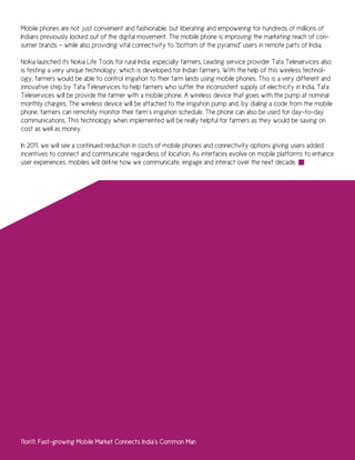 Mobile phones are not just convenient and fashionable, but liberating and empowering for hundreds of millions of
Indians previously locked out of the digital movement. The mobile phone is improving the marketing reach of con-
sumer brands — while also providing vital connectivity to “bottom of the pyramid” users in remote parts of India.

Nokia launched its Nokia Life Tools for rural India, especially farmers. Leading service provider Tata Teleservices also
is testing a very unique technology, which is developed for Indian farmers. With the help of this wireless technol-
ogy, farmers would be able to control irrigation to their farm lands using mobile phones. This is a very different and
innovative step by Tata Teleservices to help farmers who suffer the inconsistent supply of electricity in India. Tata
Teleservices will be provide the farmer with a mobile phone. A wireless device that goes with the pump at nominal
monthly charges. The wireless device will be attached to the irrigation pump and, by dialing a code from the mobile
phone, farmers can remotely monitor their farm’s irrigation schedule. The phone can also be used for day-to-day
communications. This technology when implemented will be really helpful for farmers as they would be saving on
cost as well as money.

In 2011, we will see a continued reduction in costs of mobile phones and connectivity options giving users added
incentives to connect and communicate, regardless of location. As interfaces evolve on mobile platforms to enhance
user experiences, mobiles will define how we communicate, engage and interact over the next decade.




11on11: Fast-growing Mobile Market Connects India’s Common Man
 