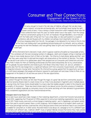 Consumer and Their Connections:
                                                                Engagement at the Speed of Life
                                                                    Christina Smedley, Global Consumer Marketing Chair

                            I’m lucky enough to travel in the role I play at Edelman, although that can also mean
                          hours in airports, arriving late and leaving early, and frustratingly never having the right
                         power cords at hand. It was a during a London snowstorm when I realized I never have felt
                       more connected than I have this year, no matter where I was in the world. From the runway
                     I had five conversations going on; by text, on Facebook, through BlackBerry, via e-mail and
                    with the FedEx pilot sitting next me. It was a long delay so I also participated in a couple of
                   conference calls and Skyped with my children, but perhaps most importantly I did all my
                Christmas shopping online from the U.K., the packages to be delivered to my home in the U.S. And
              all the time I was sharing what I was pondering and purchasing with my network –and my network
             was giving me real-time feedback, and I was getting ideas for gifts and travel information faster than I
            could type.

           All this information led to decisions I made, which I suppose could be articulated as measureable actions.
         This combined with the ever-increasing number of colleagues, clients and strangers sitting in meetings with
       three or more mobile devices front of them on the table – the trifecta of smart phone, laptop and iPad – and
     that they were using them to add real-time insights and observations at the moment of decision. This made
    me decide to ask some of my global peers about their perspectives on Consumers and Connections and what
  they think it means for them as marketing professionals and their brand stewardship. But as my conversations
with six globally focused marketers and media buyers from Brazil, China, India, France, U.K. and U.S. unfolded, it
became clear that the real change here is a significant behavior shift from consumers toward brands, with ribbons
of integrated networks moving faster than before. My informal focus group agreed that the opportunity we have
is to craft brand campaigns that people will influence, respond to, participate with and share. I’d like to think of it as
Engagement at the Speed of Life and here are some of the new opportunities:

Brand Stories are more important than ever
We connect through the stories we tell, share through the magic of a great tale and form communities around a
collective narrative. Brands need to create stories for our times to be absorbed in fragments and in multiple places
at varying times. But those stories should ladder to a macro idea that enables people to relate to the character and
personality of the product. These new brand stories need to be relevant across the entire universe of stakehold-
ers and not sit isolated, especially as consumers move to the center and bring with their demands to governments,
NGOs, established organizations and new transformational entities.

Campaigns need to be Always On
We’ve seen major advertisers make changes to their marketing departments, a trend that Forrester had predicted
in April 2010, suggesting that 75 percent of CMOs expected to restructure marketing organizations now or by the
end of 2011. These moves come with a critical change in marketing spend – and it’s happening in all markets world-
wide. From paid to social to earned, there is a shift underway. We’ve helped some of our largest clients work out
what those percentage switches could look like. Why? Because brand stories and narratives need to be consistent-
ly available for consumers or, in other words, the brand needs to be always on, campaign or no. It’s a different type
of mentality with different rules. Edelman’s 8095™ study of global millenials showed that before they make a brand
purchase twenty-eight percent look at over seven sources of information. Your brand could be hard to find if you
11on11: Consumers and Their Connections
 