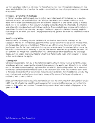 just have a short paid for burst on television. For those of us who have lived in the earned media space, it’s clear
we are able to build the type of narrative that enables a story to ebb and flow, catching consumers as they decide
on a purchase.

Participation – or Marketing with Real People
At Edelman, we’ve long said that brands need to be their own media channels. We’d challenge you to also think
about real people as a media channel of their own, with their own network reach, editorial intention and impact.
Brands need to enable consumers to adopt, own and share their perspective of what a brand is doing or enabling.
Brands have to live connected to their consumers, managing inputs and outputs and outcomes by decentralizing
while retaining the central equity of what the brand stands for. This means building participation platforms that are
very different from traditional advertising campaigns. It’s all about conversation starters and enabling people to
have dialogue for, and about, your brand. Campaigns need ideas that galvanize and enable real people to activate on
your behalf.

Social Shopping Will Rise
When my mother starts talking about her social network, it’s clear that the movie was a success, and that
Facebook is in her life. It’s never been so apparent that there is a new consumer who can and will influence others,
and, if engaged by marketers, can build brands. At Edelman, we call them Action Consumers™ and know exactly
how to reach them. But the insight here is that shopping is social now in a way it’s never been before. Look at the
rise of Groupon and think about how many of your purchase decisions are influenced by someone you know. This
isn’t just online but through “real” world interactions too. Edelman’s 8095™ study also showed that on average
globally, sixty-six percent go grocery shopping with a friend. Marketers who enable action consumers to engage
for their brand will win at the register.

True Integration
Galvanizing ideas can come from any of the marketing disciplines sitting in meeting rooms at brand HQs (around
tables loaded with smart phones) and these integrated campaigns are the way forward. Integration is not just all
parts of the marketing mix supporting a tag line or offer, but rather it’s about creating content that is truly cross-
channel and is developed and delivered at all points of the narrative we want to tell. Also that those points relate
to the needs, desires and wants of consumers in their purchase arc and enables them to collaborate. Critically, they
must include a mobile narrative to counter consumer research at the store shelf as transparent pricing, via a
multitude of apps, comes to the fore.

Nimble, content and conversational curators and marketers will build the communities that will drive brands forward
in 2011. New skill sets, planning capabilities and measurement will be demanded to enable new communities to be
created to drive content and innovation. Communications professionals will need to adapt to Engagement at the
Speed of Life.




11on11: Consumers and Their Connections
 