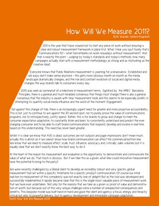 How Will We Measure 2011?              Ruth Warder, United Kingdom

                            2011 is the year that I have vowed not to start any piece of work without ensuring a
                          clear and robust measurement framework in place first. What, I hear you say? Surely that’s
                         Communications 101 - what fool embarks on work nowadays without measurement? And
                       that is exactly the point – judging by today’s standards and today’s methods, how many
                     campaigns actually start with a measurement methodology as strong and as motivating as the
                    creative idea?

                Everyone knows that Public Relations measurement is yearning for a renaissance. Established and
               old ways don’t make sense anymore - this gets more obvious month on month as the media
             landscape dramatically changes, and the rise and constant evolution of social and digital media
            changes the way brands talk to consumers every day.

        2010 was seen as somewhat of a milestone in measurement terms. Signified by the AMEC Barcelona
       Principles, there is a general and much heralded consensus that things must change.There is also a general
      consensus that the industry is awash with ‘new’ measurement tools and this seems to be especially prolific in
    attempting to quantify social media influence and the word of the moment: Engagement.

 Set against this change of tide, there is an increasingly urgent need for greater and more proactive accountability.
This is not just to continue to win against the 30 second spot, nor to purely prove the value of communications
programs, nor to retrospectively justify spend. Rather, this is for brands to grow and change to meet the
consumer expectation adaptation, to constantly listen and learn, to consistently understand and predict the ever
changing consumer and to be able to craft brand communications that respond, develop and evolve in real time
based on this understanding. This need has never been greater.

Whilst it is clear we know that AVE is dead, outcomes are not outputs and page impressions don’t mean much,
actually this is all hot air if we cannot show how brand communication can affect the commercial bottom line.
We know that we need to measure effect, scale, trust, influence, advocacy and, critically, sales volumes but it is
equally clear that we don’t exactly know the best way to do it.

At the heart of the reason for measurement and evaluation is the opportunity to demonstrate and communicate the
value of what we do. That much is obvious. But if we take this as a given, what else could innovative measurement
have the potential to bring to the party?

We were recently challenged by a Global client to develop an incredibly robust and very specific global
measurement tool set within a specific timeframe for a specific product communication. Of course our initial
reaction to measurement of this complexity was not exactly one of delight! But as the tool was developed and
successfully implemented it rapidly became clear that this is the single most valuable piece of measurement work
that we have ever undertaken. Not only for the reasons that we take as a given i.e. proof of value and demonstra-
tion of worth, but because out of this very unique challenge came a number of unexpected consequences and
benefits. This bespoke model was built hand-in-hand and gave the client and agency a focus, energy and tenacity
critical not only to powerful delivery, but to agency development and immediate campaign adaptation.
11on11: How Will We Measure 2011?
 