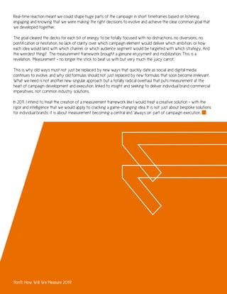 Real-time reaction meant we could shape huge parts of the campaign in short timeframes based on listening,
engaging and knowing that we were making the right decisions to evolve and achieve the clear common goal that
we developed together.

The goal cleared the decks for each bit of energy to be totally focused with no distractions, no diversions, no
pontification or hesitation, no lack of clarity over which campaign element would deliver which ambition, or how
each idea would land with which channel, or which audience segment would be targeted with which strategy. And
the weirdest thing? The measurement framework brought a genuine enjoyment and mobilization. This is a
revelation. Measurement - no longer the stick to beat us with but very much the juicy carrot.

This is why old ways must not just be replaced by new ways that quickly date as social and digital media
continues to evolve, and why old formulas should not just replaced by new formulas that soon become irrelevant.
What we need is not another new singular approach but a totally radical overhaul that puts measurement at the
heart of campaign development and execution, linked to insight and seeking to deliver individual brand commercial
imperatives, not common industry solutions.

In 2011, I intend to treat the creation of a measurement framework like I would treat a creative solution - with the
rigor and intelligence that we would apply to cracking a game-changing idea. It is not just about bespoke solutions
for individual brands; it is about measurement becoming a central and ‘always on’ part of campaign execution.




11on11: How Will We Measure 2011?
 