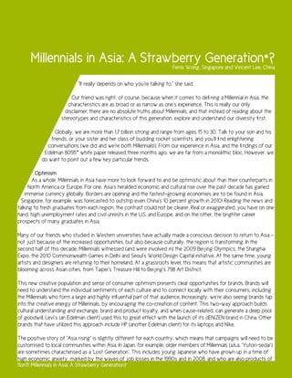 Millennials in Asia: A Strawberry Generation*?                     Fenix Wong, Singapore and Vincent Lee, China

                            “It really depends on who you’re talking to,” she said.

                         Our friend was right, of course, because when it comes to defining a Millennial in Asia, the
                       characteristics are as broad or as narrow as one’s experience. This is really our only
                     disclaimer; there are no absolute truths about Millennials, and that instead of reading about the
                    stereotypes and characteristics of this generation, explore and understand our diversity first.

                 Globally, we are more than 1.7 billion strong and range from ages 15 to 30. Talk to your son and his
               friends, or your sister and her class of budding rocket scientists, and you’ll find enlightening
             conversations (we did and we’re both Millennials!). From our experience in Asia, and the findings of our
            Edelman 8095™ white paper released three months ago, we are far from a monolithic bloc. However, we
           do want to point out a few key particular trends.

         Optimism
       As a whole, Millennials in Asia have more to look forward to and be optimistic about than their counterparts in
      North America or Europe. For one, Asia’s heralded economic and cultural rise over the past decade has gained
    immense currency globally. Borders are opening and the fastest-growing economies are to be found in Asia.
  Singapore, for example, was forecasted to outstrip even China’s 10 percent growth in 2010! Reading the news and
talking to fresh graduates from each region, the contrast could not be clearer. Real or exaggerated, you have on one
hand, high unemployment rates and civil unrests in the U.S. and Europe, and on the other, the brighter career
prospects of many graduates in Asia.

Many of our friends who studied in Western universities have actually made a conscious decision to return to Asia –
not just because of the increased opportunities, but also because culturally, the region is transforming. In the
second half of this decade, Millennials witnessed (and were involved in) the 2009 Beijing Olympics, the Shanghai
Expo, the 2010 Commonwealth Games in Delhi and Seoul’s World Design Capital initiative. At the same time, young
artists and designers are returning to their homeland. At a grassroots level, this means that artistic communities are
blooming across Asian cities, from Taipei’s Treasure Hill to Beijing’s 798 Art District.

This new creative population and sense of consumer optimism presents clear opportunities for brands. Brands will
need to understand the individual sentiments of each culture and to connect locally with their consumers, including
the Millennials who form a large and highly influential part of that audience. Increasingly, we’re also seeing brands tap
into the creative energy of Millennials, by encouraging the co-creation of content. This two-way approach builds
cultural understanding and exchange, brand and product loyalty, and when cause-related, can generate a deep pool
of goodwill. Levi’s (an Edelman client) used this to great effect with the launch of its dENiZEN brand in China. Other
brands that have utilized this approach include HP (another Edelman client) for its laptops and Nike.

The positive story of “Asia rising” is slightly different for each country, which means that campaigns will need to be
customised to local communities within Asia. In Japan, for example, older members of Millennials (a.k.a. ‘Yutori-sedai’)
are sometimes characterised as a ‘Lost Generation’. This includes young Japanese who have grown up in a time of
high economic anxiety, marked by the waves of job losses in the 1990s and in 2008, and who are also products of
11on11: Millennials in Asia: A Strawberry Generation?
 