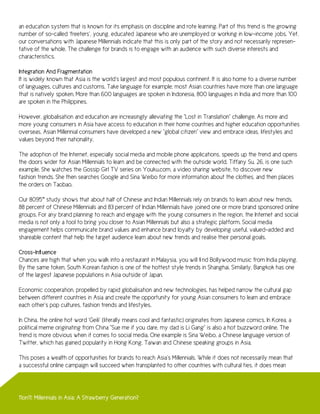 an education system that is known for its emphasis on discipline and rote learning. Part of this trend is the growing
number of so-called ‘freeters’, young, educated Japanese who are unemployed or working in low-income jobs. Yet,
our conversations with Japanese Millennials indicate that this is only part of the story and not necessarily represen-
tative of the whole. The challenge for brands is to engage with an audience with such diverse interests and
characteristics.

Integration And Fragmentation
It is widely known that Asia is the world’s largest and most populous continent. It is also home to a diverse number
of languages, cultures and customs. Take language for example; most Asian countries have more than one language
that is natively spoken. More than 600 languages are spoken in Indonesia, 800 languages in India and more than 100
are spoken in the Philippines.

However, globalisation and education are increasingly alleviating the “Lost in Translation” challenge. As more and
more young consumers in Asia have access to education in their home countries and higher education opportunities
overseas, Asian Millennial consumers have developed a new “global citizen” view and embrace ideas, lifestyles and
values beyond their nationality.

The adoption of the Internet, especially social media and mobile phone applications, speeds up the trend and opens
the doors wider for Asian Millennials to learn and be connected with the outside world. Tiffany Su, 26, is one such
example. She watches the Gossip Girl TV series on Youku.com, a video sharing website, to discover new
fashion trends. She then searches Google and Sina Weibo for more information about the clothes, and then places
the orders on Taobao.

Our 8095™ study shows that about half of Chinese and Indian Millennials rely on brands to learn about new trends.
88 percent of Chinese Millennials and 83 percent of Indian Millennials have joined one or more brand sponsored online
groups. For any brand planning to reach and engage with the young consumers in the region, the Internet and social
media is not only a tool to bring you closer to Asian Millennials but also a strategic platform. Social media
engagement helps communicate brand values and enhance brand loyalty by developing useful, valued-added and
shareable content that help the target audience learn about new trends and realise their personal goals.

Cross-Influence
Chances are high that when you walk into a restaurant in Malaysia, you will find Bollywood music from India playing.
By the same token, South Korean fashion is one of the hottest style trends in Shanghai. Similarly, Bangkok has one
of the largest Japanese populations in Asia outside of Japan.

Economic cooperation, propelled by rapid globalisation and new technologies, has helped narrow the cultural gap
between different countries in Asia and create the opportunity for young Asian consumers to learn and embrace
each other’s pop cultures, fashion trends and lifestyles.

In China, the online hot word ‘Geili’ (literally means cool and fantastic) originates from Japanese comics. In Korea, a
political meme originating from China “Sue me if you dare, my dad is Li Gang” is also a hot buzzword online. The
trend is more obvious when it comes to social media. One example is Sina Weibo, a Chinese language version of
Twitter, which has gained popularity in Hong Kong, Taiwan and Chinese speaking groups in Asia.

This poses a wealth of opportunities for brands to reach Asia’s Millennials. While it does not necessarily mean that
a successful online campaign will succeed when transplanted to other countries with cultural ties, it does mean




11on11: Millennials in Asia: A Strawberry Generation?
 