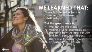 WE LEARNED THAT: 
There is little value for the 
consumer in the current 
relationships. 
But the good news is, 
• We can create more 
meaningful relationships by 
changing how we interact with 
and fulfil consumer needs 
• There is a local and global 
opportunity for brands 
8 
brandshareTM 2014 © Daniel J. Edelman, Inc . 
 