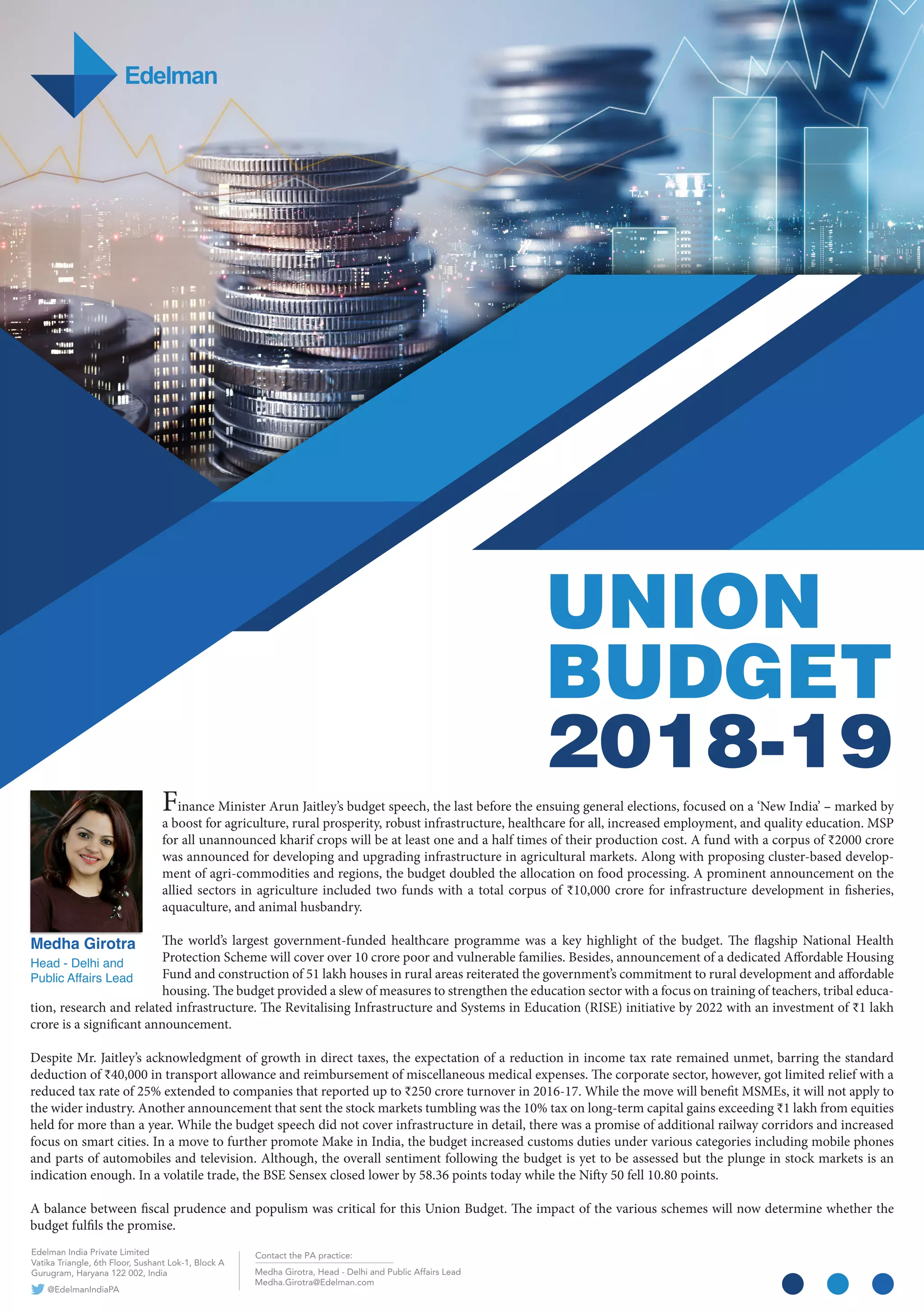UNION
BUDGET
2018-19
Medha Girotra
Head - Delhi and
Public Affairs Lead
Finance Minister Arun Jaitley’s budget speech, the last before the ensuing general elections, focused on a ‘New India’ – marked by
a boost for agriculture, rural prosperity, robust infrastructure, healthcare for all, increased employment, and quality education. MSP
for all unannounced kharif crops will be at least one and a half times of their production cost. A fund with a corpus of ₹2000 crore
was announced for developing and upgrading infrastructure in agricultural markets. Along with proposing cluster-based develop-
ment of agri-commodities and regions, the budget doubled the allocation on food processing. A prominent announcement on the
allied sectors in agriculture included two funds with a total corpus of ₹10,000 crore for infrastructure development in fisheries,
aquaculture, and animal husbandry.
The world’s largest government-funded healthcare programme was a key highlight of the budget. The flagship National Health
Protection Scheme will cover over 10 crore poor and vulnerable families. Besides, announcement of a dedicated Affordable Housing
Fund and construction of 51 lakh houses in rural areas reiterated the government’s commitment to rural development and affordable
housing. The budget provided a slew of measures to strengthen the education sector with a focus on training of teachers, tribal educa-
tion, research and related infrastructure. The Revitalising Infrastructure and Systems in Education (RISE) initiative by 2022 with an investment of ₹1 lakh
crore is a significant announcement.
Despite Mr. Jaitley’s acknowledgment of growth in direct taxes, the expectation of a reduction in income tax rate remained unmet, barring the standard
deduction of ₹40,000 in transport allowance and reimbursement of miscellaneous medical expenses. The corporate sector, however, got limited relief with a
reduced tax rate of 25% extended to companies that reported up to ₹250 crore turnover in 2016-17. While the move will benefit MSMEs, it will not apply to
the wider industry. Another announcement that sent the stock markets tumbling was the 10% tax on long-term capital gains exceeding ₹1 lakh from equities
held for more than a year. While the budget speech did not cover infrastructure in detail, there was a promise of additional railway corridors and increased
focus on smart cities. In a move to further promote Make in India, the budget increased customs duties under various categories including mobile phones
and parts of automobiles and television. Although, the overall sentiment following the budget is yet to be assessed but the plunge in stock markets is an
indication enough. In a volatile trade, the BSE Sensex closed lower by 58.36 points today while the Nifty 50 fell 10.80 points.
A balance between fiscal prudence and populism was critical for this Union Budget. The impact of the various schemes will now determine whether the
budget fulfils the promise.
Contact the PA practice:
Medha Girotra, Head - Delhi and Public Affairs Lead
Medha.Girotra@Edelman.com
Edelman India Private Limited
Vatika Triangle, 6th Floor, Sushant Lok-1, Block A
Gurugram, Haryana 122 002, India
A@EdelmanIndiaP
 