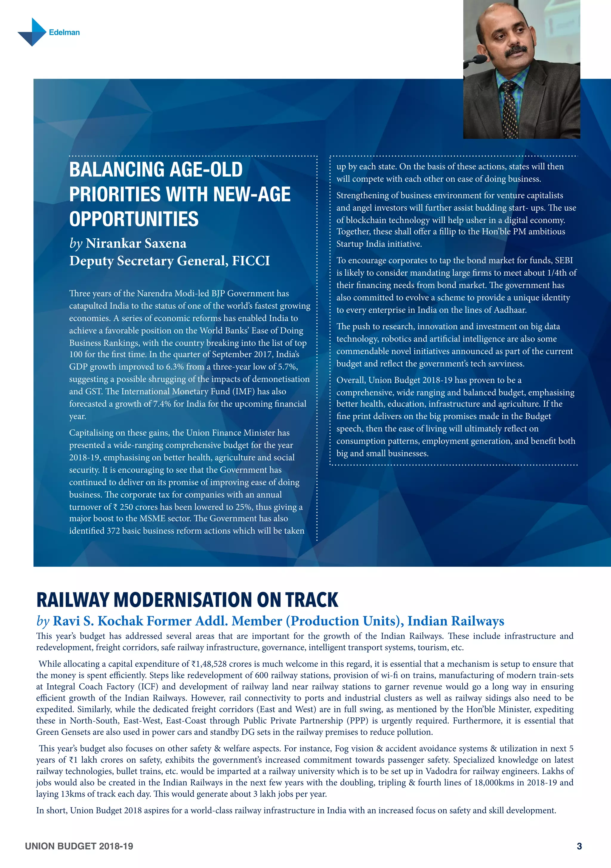 UNION BUDGET 2018-19 3
BALANCING AGE-OLD
PRIORITIES WITH NEW-AGE
OPPORTUNITIES
by Nirankar Saxena
Deputy Secretary General, FICCI
Three years of the Narendra Modi-led BJP Government has
catapulted India to the status of one of the world’s fastest growing
economies. A series of economic reforms has enabled India to
achieve a favorable position on the World Banks’ Ease of Doing
Business Rankings, with the country breaking into the list of top
100 for the first time. In the quarter of September 2017, India’s
GDP growth improved to 6.3% from a three-year low of 5.7%,
suggesting a possible shrugging of the impacts of demonetisation
and GST. The International Monetary Fund (IMF) has also
forecasted a growth of 7.4% for India for the upcoming financial
year.
Capitalising on these gains, the Union Finance Minister has
presented a wide-ranging comprehensive budget for the year
2018-19, emphasising on better health, agriculture and social
security. It is encouraging to see that the Government has
continued to deliver on its promise of improving ease of doing
business. The corporate tax for companies with an annual
turnover of ₹ 250 crores has been lowered to 25%, thus giving a
major boost to the MSME sector. The Government has also
identified 372 basic business reform actions which will be taken
up by each state. On the basis of these actions, states will then
will compete with each other on ease of doing business.
Strengthening of business environment for venture capitalists
and angel investors will further assist budding start- ups. The use
of blockchain technology will help usher in a digital economy.
Together, these shall oﬀer a fillip to the Hon’ble PM ambitious
Startup India initiative.
To encourage corporates to tap the bond market for funds, SEBI
is likely to consider mandating large firms to meet about 1/4th of
their financing needs from bond market. The government has
also committed to evolve a scheme to provide a unique identity
to every enterprise in India on the lines of Aadhaar.
The push to research, innovation and investment on big data
technology, robotics and artificial intelligence are also some
commendable novel initiatives announced as part of the current
budget and reflect the government’s tech savviness.
Overall, Union Budget 2018-19 has proven to be a
comprehensive, wide ranging and balanced budget, emphasising
better health, education, infrastructure and agriculture. If the
fine print delivers on the big promises made in the Budget
speech, then the ease of living will ultimately reflect on
consumption patterns, employment generation, and benefit both
big and small businesses.
RAILWAY MODERNISATION ON TRACK
by Ravi S. Kochak Former Addl. Member (Production Units), Indian Railways
This year’s budget has addressed several areas that are important for the growth of the Indian Railways. These include infrastructure and
redevelopment, freight corridors, safe railway infrastructure, governance, intelligent transport systems, tourism, etc.
 While allocating a capital expenditure of ₹1,48,528 crores is much welcome in this regard, it is essential that a mechanism is setup to ensure that
the money is spent eﬃciently. Steps like redevelopment of 600 railway stations, provision of wi-fi on trains, manufacturing of modern train-sets
at Integral Coach Factory (ICF) and development of railway land near railway stations to garner revenue would go a long way in ensuring
eﬃcient growth of the Indian Railways. However, rail connectivity to ports and industrial clusters as well as railway sidings also need to be
expedited. Similarly, while the dedicated freight corridors (East and West) are in full swing, as mentioned by the Hon’ble Minister, expediting
these in North-South, East-West, East-Coast through Public Private Partnership (PPP) is urgently required. Furthermore, it is essential that
Green Gensets are also used in power cars and standby DG sets in the railway premises to reduce pollution.
 This year’s budget also focuses on other safety & welfare aspects. For instance, Fog vision & accident avoidance systems & utilization in next 5
years of ₹1 lakh crores on safety, exhibits the government’s increased commitment towards passenger safety. Specialized knowledge on latest
railway technologies, bullet trains, etc. would be imparted at a railway university which is to be set up in Vadodra for railway engineers. Lakhs of
jobs would also be created in the Indian Railways in the next few years with the doubling, tripling & fourth lines of 18,000kms in 2018-19 and
laying 13kms of track each day. This would generate about 3 lakh jobs per year. 
In short, Union Budget 2018 aspires for a world-class railway infrastructure in India with an increased focus on safety and skill development.
 