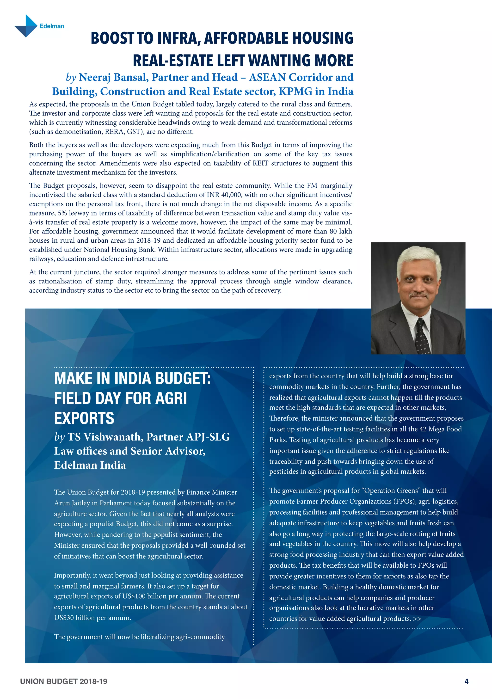 UNION BUDGET 2018-19 4
MAKE IN INDIA BUDGET:
FIELD DAY FOR AGRI
EXPORTS
by TS Vishwanath, Partner APJ-SLG
Law oﬃces and Senior Advisor,
Edelman India
The Union Budget for 2018-19 presented by Finance Minister
Arun Jaitley in Parliament today focused substantially on the
agriculture sector. Given the fact that nearly all analysts were
expecting a populist Budget, this did not come as a surprise.
However, while pandering to the populist sentiment, the
Minister ensured that the proposals provided a well-rounded set
of initiatives that can boost the agricultural sector.
Importantly, it went beyond just looking at providing assistance
to small and marginal farmers. It also set up a target for
agricultural exports of US$100 billion per annum. The current
exports of agricultural products from the country stands at about
US$30 billion per annum.
The government will now be liberalizing agri-commodity
exports from the country that will help build a strong base for
commodity markets in the country. Further, the government has
realized that agricultural exports cannot happen till the products
meet the high standards that are expected in other markets,
Therefore, the minister announced that the government proposes
to set up state-of-the-art testing facilities in all the 42 Mega Food
Parks. Testing of agricultural products has become a very
important issue given the adherence to strict regulations like
traceability and push towards bringing down the use of
pesticides in agricultural products in global markets.
The government’s proposal for “Operation Greens” that will
promote Farmer Producer Organizations (FPOs), agri-logistics,
processing facilities and professional management to help build
adequate infrastructure to keep vegetables and fruits fresh can
also go a long way in protecting the large-scale rotting of fruits
and vegetables in the country. This move will also help develop a
strong food processing industry that can then export value added
products. The tax benefits that will be available to FPOs will
provide greater incentives to them for exports as also tap the
domestic market. Building a healthy domestic market for
agricultural products can help companies and producer
organisations also look at the lucrative markets in other
countries for value added agricultural products. >>
BOOST TO INFRA, AFFORDABLE HOUSING
REAL-ESTATE LEFT WANTING MORE
by Neeraj Bansal, Partner and Head – ASEAN Corridor and
Building, Construction and Real Estate sector, KPMG in India
As expected, the proposals in the Union Budget tabled today, largely catered to the rural class and farmers.
The investor and corporate class were left wanting and proposals for the real estate and construction sector,
which is currently witnessing considerable headwinds owing to weak demand and transformational reforms
(such as demonetisation, RERA, GST), are no diﬀerent.
Both the buyers as well as the developers were expecting much from this Budget in terms of improving the
purchasing power of the buyers as well as simplification/clarification on some of the key tax issues
concerning the sector. Amendments were also expected on taxability of REIT structures to augment this
alternate investment mechanism for the investors.
The Budget proposals, however, seem to disappoint the real estate community. While the FM marginally
incentivised the salaried class with a standard deduction of INR 40,000, with no other significant incentives/
exemptions on the personal tax front, there is not much change in the net disposable income. As a specific
measure, 5% leeway in terms of taxability of diﬀerence between transaction value and stamp duty value vis-
à-vis transfer of real estate property is a welcome move, however, the impact of the same may be minimal.
For aﬀordable housing, government announced that it would facilitate development of more than 80 lakh
houses in rural and urban areas in 2018-19 and dedicated an aﬀordable housing priority sector fund to be
established under National Housing Bank. Within infrastructure sector, allocations were made in upgrading
railways, education and defence infrastructure.
At the current juncture, the sector required stronger measures to address some of the pertinent issues such
as rationalisation of stamp duty, streamlining the approval process through single window clearance,
according industry status to the sector etc to bring the sector on the path of recovery.
 