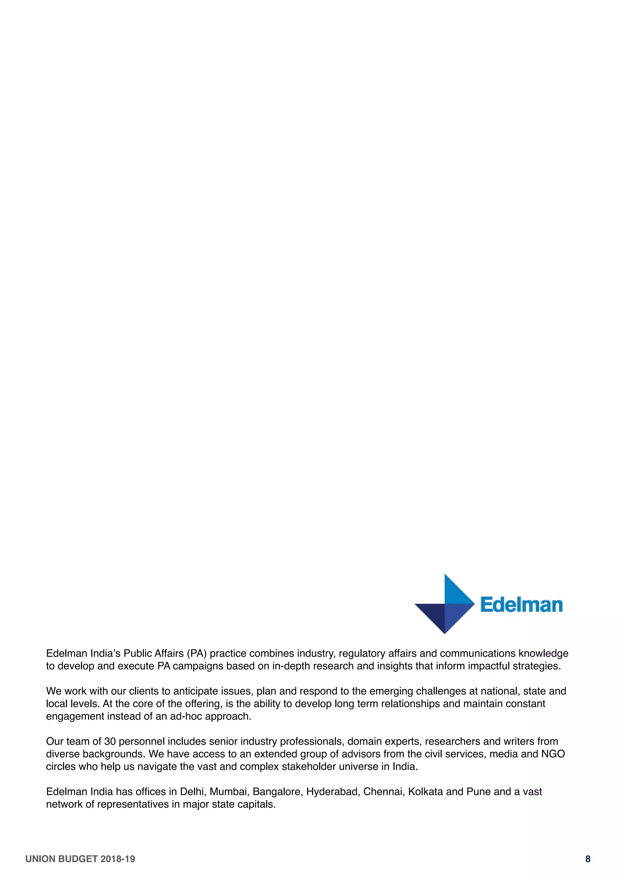 UNION BUDGET 2018-19 8
Edelman Indiaʼs Public Affairs (PA) practice combines industry, regulatory affairs and communications knowledge
to develop and execute PA campaigns based on in-depth research and insights that inform impactful strategies. 
 
We work with our clients to anticipate issues, plan and respond to the emerging challenges at national, state and
local levels. At the core of the offering, is the ability to develop long term relationships and maintain constant
engagement instead of an ad-hoc approach.
Our team of 30 personnel includes senior industry professionals, domain experts, researchers and writers from
diverse backgrounds. We have access to an extended group of advisors from the civil services, media and NGO
circles who help us navigate the vast and complex stakeholder universe in India.
 
Edelman India has ofﬁces in Delhi, Mumbai, Bangalore, Hyderabad, Chennai, Kolkata and Pune and a vast
network of representatives in major state capitals.
 