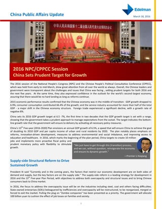 1
China Public Affairs Update March 18, 2016
2016 NPC/CPPCC Session
China Sets Prudent Target for Growth
The 2016 session of the National People’s Congress (NPC) and the Chinese People’s Political Consultative Conference (CPPCC),
which was held from early to mid-March, drew great attention from all over the world as always. Overall, the Chinese leaders and
government were transparent about the challenges and issues that China was facing , setting prudent targets for both 2016 and
the next five years. At the same time, they also expressed confidence in the outlook for the world’s second-largest economy,
assuring that there would be no hard landing as long as reforms continue.
2015 economic performance results confirmed that the Chinese economy was in the middle of transition: GDP growth dropped to
6.9%; consumer consumption contributed 66.4% of the growth; and the service industry accounted for more than half of the total
GDP - a major shift in the Chinese economy structure. Foreign trade experienced a significant decline, with a growth rate of
negative 8%.
China sets its 2016 GDP growth target at 6.5 -7%, the first time in two decades that the GDP growth target is set with a range,
showing that the government takes a prudent approach to manage expectations from the outset. The target indicates the bottom-
line growth rate that the government will ensure to delivery by activating all necessary policy measures.
China’s 13th
Five-year (2016-2020) Plan envisions an annual GDP growth of 6.5%, a speed that will ensure China to achieve the goal
of doubling its 2010 GDP and per capita income of urban and rural residents by 2020. The plan notably places emphasis on
reforms, innovation-driven development, measures to address environmental and social imbalance, and improving access to
education and healthcare. In 2016, which marks the beginning of the plan period, China targets to create 10 million
jobs and implements more proactive fiscal policy and
prudent monetary policy with flexibility to stimulate
growth.
Supply-side Structural Reform to Drive
Sustained Growth
President Xi said “Currently and in the coming years, the factors that restrict our economic development are on both sides of
demand and supply, but the key factors are on the supply side.” The supply-side reform is a leading strategy for development in
2016 and the 13th
Five-year Plan Period, with objectives to address both overcapacity and structural issues and to bring Chinese
consumers back to China market.
In 2016, the focus to address the overcapacity issue will be on the industries including steel, coal and others facing difficulties.
State-owned enterprises (SOEs) beleaguered by inefficiencies and overcapacity will be restructured, to be reorganized, merged or
forced to exit the market. Pulling the plug on “Zombie companies” has been presented as a priority. The government will allocate
100 billion yuan to cushion the effect of job losses on families and society.
“We just have to get through this (transition) process,
and we can, without question, reinvigorate the economy
and ensure its dynamic growth.”
—Premier Li Keqiang
 