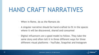 HAND CRAFT NARRATIVES
‣ When in Rome, do as the Romans do
‣ A singular narrative should be hand-crafted to fit in the spaces
where it will be discovered, shared and consumed
‣ Digital influencers are a good model to follow. They take the
same story and often tell it in three different ways for three
different visual platforms - YouTube, Snapchat and Instagram
29 ©2016 Daniel J. Edelman, Inc. All rights reserved.
®
 