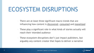 ECOSYSTEM DISRUPTIONS
5
‣ There are at least three significant macro trends that are
influencing how content is discovered, consumed and monetized
‣ These play a significant role in what kinds of stories actually will
reach their intended audience
‣ These ecosystem disruptions don’t just impact publishers, but
arguably any content creator that hopes to deliver a narrative
©2016 Daniel J. Edelman, Inc. All rights reserved.
®
 