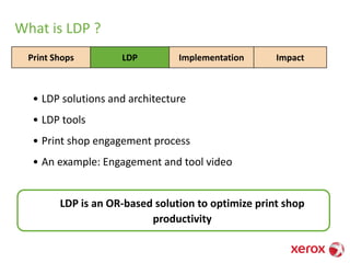 What is LDP ?
• LDP solutions and architecture
• LDP tools
• Print shop engagement process
• An example: Engagement and tool video
Print Shops LDP Implementation Impact
LDP is an OR-based solution to optimize print shop
productivity
 