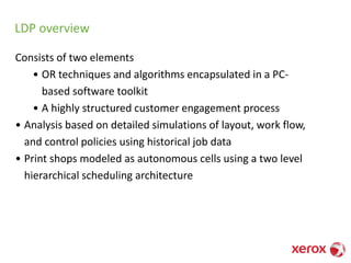 LDP overview
Consists of two elements
• OR techniques and algorithms encapsulated in a PC-
based software toolkit
• A highly structured customer engagement process
• Analysis based on detailed simulations of layout, work flow,
and control policies using historical job data
• Print shops modeled as autonomous cells using a two level
hierarchical scheduling architecture
 