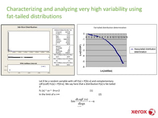 Characterizing and analyzing very high variability using
fat-tailed distributions
Let X be a random variable with cdf F(x) = P[X≤ x] and complementary
cdf (ccdf) Fc(x) = P[X>x]. We say here that a distribution F(x) is fat-tailed
if
Fc (x) ~ cx-a 0<a<2 (1)
In the limit of x->∞ (2)
α
dlogx
(x)dLogF
lim
x
c
-=
→
Heavy-tailed distribution determination
-6
-5
-4
-3
-2
-1
0
0 1 2 3 4 5 6 7 8 9 10 11 12 13 14 15
Ln(JobSize)
Ln(CCDF)
Heavy-tailed distribution
determination
Fat-tailed distribution determination
 