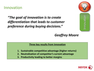 Innovation
“The goal of innovation is to create
differentiation that leads to customer
preference during buying decisions.”
Geoffrey Moore
Innovation
Three key results from innovation
1. Sustainable competitive advantage (higher returns)
2. Neutralization of competitor’s current advantage
3. Productivity leading to better margins
 