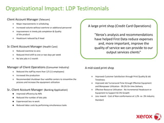 Client Account Manager (Telecom)
◆ Major improvements in scheduling
◆ Increased volume without overtime or additional personnel
◆ Improvement in timely job completion & Quality
of the product
◆ Headcount reduced by 4 head
Sr. Client Account Manager (Health Care)
◆ Reduced overtime to zero
◆ Reduced third shift to one or two days per week
◆ No late jobs in 2 month
Manager of Client Operations (Consumer Industry)
◆ Reduced the staff by more than 1/3 (11 employees)
◆ Increased the production
◆ Recommended shutdown four satellite centers to streamline the
process and increase the equipment utilization
Sr.. Client Account Manager (Banking Application)
◆ Improved efficiency by 40%
◆ Reduced the number of late jobs
◆ Experienced less re-work
◆ Reduced labor costs by performing simultaneous tasks
A mid-sized print shop
◆ Improved Customer Satisfaction through Print Quality & Job
Timeliness
◆ Improved Job Turnaround Time through Effective Equipment
and Manpower Utilization - 99.2% On time Delivery
◆ Effective Resource Utilization - No Incremental Headcount or
Equipment to Support 42.5% Growth
◆ Less rework - Cost of Non-conformance at 1.2% -vs- 3% Industry
Standard
Organizational Impact: LDP Testimonials
A large print shop (Credit Card Operations)
"Xerox's analysis and recommendations
have helped First Data reduce expenses
and, more important, improve the
quality of service we can provide to our
output services clients"
 
