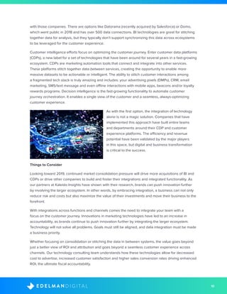 10D I G I T A LE D E L M A N
with those companies. There are options like Datorama (recently acquired by Salesforce) or Domo,
which went public in 2018 and has over 500 data connections. BI technologies are great for stitching
together data for analysis, but they typically don’t support synchronizing this data across ecosystems
to be leveraged for the customer experience.
Customer intelligence efforts focus on optimizing the customer journey. Enter customer data platforms
(CDPs), a new label for a set of technologies that have been around for several years in a fast-growing
ecosystem. CDPs are marketing automation tools that connect and integrate into other services.
These platforms stitch together data between services, creating the opportunity to enable more
massive datasets to be actionable or intelligent. The ability to stitch customer interactions among
a fragmented tech stack is truly amazing and includes: your advertising pixels (DMPs), CRM, email
marketing, SMS/text message and even offline interactions with mobile apps, beacons and/or loyalty
rewards programs. Decision intelligence is the fast-growing functionality to automate customer
journey orchestration. It enables a single view of the customer and a seamless, always-optimizing
customer experience.
As with the first option, the integration of technology
alone is not a magic solution. Companies that have
implemented this approach have built entire teams
and departments around their CDP and customer
experience platforms. The efficiency and revenue
potential have been validated by the major players
in this space, but digital and business transformation
is critical to the success.
Things to Consider
Looking toward 2019, continued market consolidation pressure will drive more acquisitions of BI and
CDPs or drive other companies to build and foster their integrations and integrated functionality. As
our partners at Kaleido Insights have shown with their research, brands can push innovation further
by involving the larger ecosystem. In other words, by embracing integration, a business can not only
reduce risk and costs but also maximize the value of their investments and move their business to the
forefront.
With integrations across functions and channels comes the need to integrate your team with a
focus on the customer journey. Innovations in marketing technologies have led to an increase in
accountability, as brands continue to push innovation further by integrating the larger ecosystem.
Technology will not solve all problems. Goals must still be aligned, and data integration must be made
a business priority.
Whether focusing on consolidation or stitching the data in between systems, the value goes beyond
just a better view of ROI and attribution and goes beyond a seamless customer experience across
channels. Our technology consulting team understands how these technologies allow for decreased
cost to advertise, increased customer satisfaction and higher sales conversion rates driving enhanced
ROI, the ultimate fiscal accountability.
 