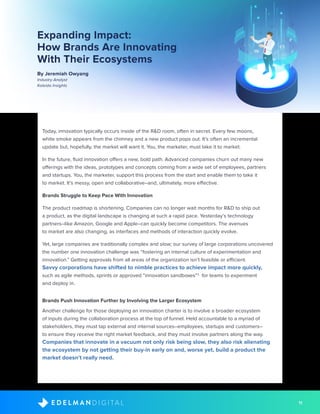 11D I G I T A LE D E L M A N
Expanding Impact:
How Brands Are Innovating
With Their Ecosystems
By Jeremiah Owyang
Industry Analyst
Kaleido Insights
Today, innovation typically occurs inside of the R&D room, often in secret. Every few moons,
white smoke appears from the chimney and a new product pops out. It’s often an incremental
update but, hopefully, the market will want it. You, the marketer, must take it to market.
In the future, fluid innovation offers a new, bold path. Advanced companies churn out many new
offerings with the ideas, prototypes and concepts coming from a wide set of employees, partners
and startups. You, the marketer, support this process from the start and enable them to take it
to market. It’s messy, open and collaborative–and, ultimately, more effective.
Brands Struggle to Keep Pace With Innovation
The product roadmap is shortening. Companies can no longer wait months for R&D to ship out
a product, as the digital landscape is changing at such a rapid pace. Yesterday’s technology
partners–like Amazon, Google and Apple–can quickly become competitors. The avenues
to market are also changing, as interfaces and methods of interaction quickly evolve.
Yet, large companies are traditionally complex and slow; our survey of large corporations uncovered
the number one innovation challenge was “fostering an internal culture of experimentation and
innovation.” Getting approvals from all areas of the organization isn’t feasible or efficient.
Savvy corporations have shifted to nimble practices to achieve impact more quickly,
such as agile methods, sprints or approved “innovation sandboxes”3
for teams to experiment
and deploy in.
Brands Push Innovation Further by Involving the Larger Ecosystem
Another challenge for those deploying an innovation charter is to involve a broader ecosystem
of inputs during the collaboration process at the top of funnel. Held accountable to a myriad of
stakeholders, they must tap external and internal sources–employees, startups and customers–
to ensure they receive the right market feedback, and they must involve partners along the way.
Companies that innovate in a vacuum not only risk being slow, they also risk alienating
the ecosystem by not getting their buy-in early on and, worse yet, build a product the
market doesn’t really need.
 