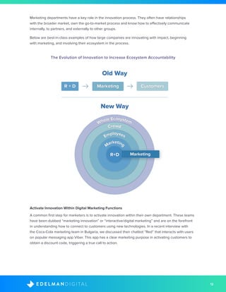 12D I G I T A LE D E L M A N
Marketing departments have a key role in the innovation process. They often have relationships
with the broader market, own the go-to-market process and know how to effectively communicate
internally, to partners, and externally to other groups.
Below are best-in-class examples of how large companies are innovating with impact, beginning
with marketing, and involving their ecosystem in the process.
The Evolution of Innovation to Increase Ecosystem Accountability
Activate Innovation Within Digital Marketing Functions
A common first step for marketers is to activate innovation within their own department. These teams
have been dubbed “marketing innovation” or “interactive/digital marketing” and are on the forefront
in understanding how to connect to customers using new technologies. In a recent interview with
the Coca-Cola marketing team in Bulgaria, we discussed their chatbot “Red” that interacts with users
on popular messaging app Viber. This app has a clear marketing purpose in activating customers to
obtain a discount code, triggering a true call to action.
Old Way
New Way
R + D Marketing Customers
Marketing
Employees
Crowd
Whole Ecosystem
MarketingR+D
 