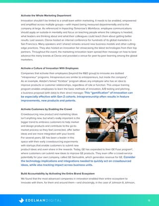 13D I G I T A LE D E L M A N
Activate the Whole Marketing Department
Innovation shouldn’t be limited to a small team within marketing. It needs to be enabled, empowered
and amplified across multiple groups––with impact being measured departmentally and to the
company at large. As referenced in Impacting Tomorrow’s Workforce, employee communications
should apply an outside-in mentality and focus on teaching people where the category is headed,
what leaders are thinking about and what their colleagues could teach them about getting better
results. Last season, Clorox hosted an internal conference for hundreds of its global marketers in
San Francisco. Many speakers and I shared remarks around new business models and other cutting-
edge practices. They also hosted an innovation fair showcasing the latest technologies from their top
partners. Throughout the event, the marketing innovation team spread their message on how to best
advance the many brands at Clorox and provided a venue for peer-to-peer learning among the global
marketers.
Activate a Culture of Innovation With Employees
Companies that activate their employees (beyond the R&D group) to innovate are dubbed
“intrapreneur” programs. Intrapreneurs are similar to entrepreneurs, but inside the company4
.
As an example, Adobe’s famed “Kickbox” program allows any employee who has an idea to
improve products or customer relationships, regardless of role or function. This unique training
program enables employees to learn the basic methods of innovation, A/B testing and pitching
a business proposal (with data) to their direct manager. This “gamification” of innovation can
be especially effective with Gen Z cohorts. Intrapreneurship often results in feature
improvements, new products and patents.
Activate Customers by Enabling the Crowd
Crowdsourcing new product and marketing ideas
isn’t anything new, but what’s really important is the
bigger trend to embrace customers to help market
and design products and contribute to the go-to-
market process so they feel connected, offer better
ideas and are more integrated with your brand.
For several years, GE has been a leader in this
space with their early crowdsourcing experiments
with startups that enable customers to submit new
product ideas and even share in the rewards. Today, GE has expanded to their GE Fuse program5
,
where customers can submit new ideas to improve GE products. They even offer a crowd-service
potentially for your own company, called GE Geniuslink, which generates revenue for GE. Consider
the technology implications and integrations needed to quickly act on crowdsourced
ideas, while also tracking impact across business units.
Build Accountability by Activating the Entire Brand Ecosystem
We found that the most advanced companies in innovation enabled their entire ecosystem to
innovate with them, for them and around them––and shockingly, in the case of Johnson & Johnson,
 