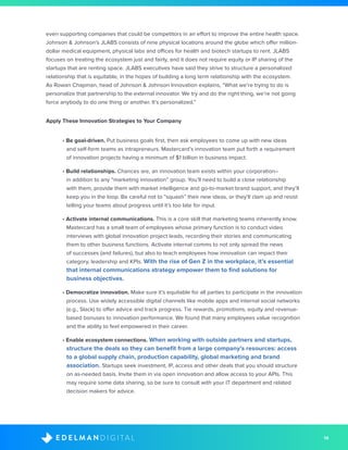 14D I G I T A LE D E L M A N
even supporting companies that could be competitors in an effort to improve the entire health space.
Johnson & Johnson’s JLABS consists of nine physical locations around the globe which offer million-
dollar medical equipment, physical labs and offices for health and biotech startups to rent. JLABS
focuses on treating the ecosystem just and fairly, and it does not require equity or IP sharing of the
startups that are renting space. JLABS executives have said they strive to structure a personalized
relationship that is equitable, in the hopes of building a long term relationship with the ecosystem.
As Rowan Chapman, head of Johnson & Johnson Innovation explains, “What we’re trying to do is
personalize that partnership to the external innovator. We try and do the right thing, we’re not going
force anybody to do one thing or another. It’s personalized.”
Apply These Innovation Strategies to Your Company
• Be goal-driven. Put business goals first, then ask employees to come up with new ideas
and self-form teams as intrapreneurs. Mastercard’s innovation team put forth a requirement
of innovation projects having a minimum of $1 billion in business impact.
• Build relationships. Chances are, an innovation team exists within your corporation–
in addition to any “marketing innovation” group. You’ll need to build a close relationship
with them, provide them with market intelligence and go-to-market brand support, and they’ll
keep you in the loop. Be careful not to “squash” their new ideas, or they’ll clam up and resist
telling your teams about progress until it’s too late for input.
• Activate internal communications. This is a core skill that marketing teams inherently know.
Mastercard has a small team of employees whose primary function is to conduct video
interviews with global innovation project leads, recording their stories and communicating
them to other business functions. Activate internal comms to not only spread the news
of successes (and failures), but also to teach employees how innovation can impact their
category, leadership and KPIs. With the rise of Gen Z in the workplace, it’s essential
that internal communications strategy empower them to find solutions for
business objectives.
• Democratize innovation. Make sure it’s equitable for all parties to participate in the innovation
process. Use widely accessible digital channels like mobile apps and internal social networks
(e.g., Slack) to offer advice and track progress. Tie rewards, promotions, equity and revenue-
based bonuses to innovation performance. We found that many employees value recognition
and the ability to feel empowered in their career.
• Enable ecosystem connections. When working with outside partners and startups,
structure the deals so they can benefit from a large company’s resources: access
to a global supply chain, production capability, global marketing and brand
association. Startups seek investment, IP, access and other deals that you should structure
on as-needed basis. Invite them in via open innovation and allow access to your APIs. This
may require some data sharing, so be sure to consult with your IT department and related
decision makers for advice.
 