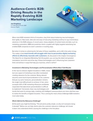 16D I G I T A LE D E L M A N
Audience-Centric B2B:
Driving Results in the
Rapidly Evolving B2B
Marketing Landscape
Joe Kingsbury
U.S. Managing Director, B2B
Edelman Digital
When most B2B marketers think of innovation, they think about mastering new technologies.
And rightly so. New tools, data sets and ways of executing marketing continue to spur tremendous
advances in the B2B category. In recent years, heavy adoption of content tools and data--such as
marketing automation, ABM and predictive intent--coupled with highly targeted advertising has
enabled B2B companies to reach customers in exciting ways. 
But when it comes to unlocking the full value of these capabilities, we’re still in the early innings.
The reality is that most brands still struggle with how to personalize digital marketing
efforts to effectively resonate with customers. As discussed in the chapter Convergence:
The Need for an Integrated Marketing Tech Ecosystem, you can buy the latest and greatest
innovations, but at the end of the day, if these technologies aren’t influencing how customers
think and behave in ways that help your business, what’s it all for?
Investment in Marketing Technologies and Personalization Efforts Must Yield Results
In the race to embrace digital innovations in B2B, a basic
but core aspect of marketing is too often overlooked:
creating relevance for the customer. Being relevant
assumes some level of personalization to the customer.
And yet, by some measures, personalization remains
the single most difficult tactic to achieve. In fact, when
surveyed, 63% of 190 marketing influencers worldwide
responded that data-driven personalization is difficult
to implement.6
As brands chase new technologies and
trends that seem to emerge daily, creativity and intelligent communications are more vital than ever
to realize the benefits of digital innovation. This is among the most critical challenges B2B marketers
must solve today.
What’s Behind the Relevance Challenge? 
At this point, you might be thinking, “This all seems pretty simple, so why isn’t everyone doing
it already?” Before we can help clients solve the customer relevance challenge, let’s break
it down and understand what’s causing the challenge in the first place:
 