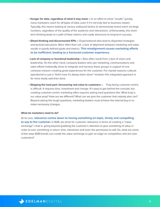 17D I G I T A LE D E L M A N
• Hunger for data, regardless of what it may mean – In an effort to show “results” quickly,
many marketers reach for all types of data, even if it’s not truly tied to business impact.
Typically, this means looking at various outbound tactics to demonstrate brand reach via large
numbers, regardless of the quality of the audience and interactions. Unfortunately, this short-
term thinking leads to a path of false metrics and costly diversions to long-term success.
• Siloed thinking and disconnected KPIs – Organizational silos lead to disjointed strategies
and tactical executions. More often than not, a lack of alignment between marketing and sales
results in poorly defined goals and metrics. This misalignment causes marketing efforts
to be inefficient, leading to a fractured customer experience.
• Lack of company or functional leadership – Silos often result from a lack of vision and
leadership. On the other hand, company leaders who see marketing, communications and
sales efforts holistically strive to integrate and harness these groups in support of one
cohesive mission–creating great experiences for the customer. For myriad reasons–cultural,
operational or just a “that’s how it’s always been done” mindset–this integrated approach is
far more easily said than done.
• Skipping the hard part: Uncovering real value to customers – 	 Truly being customer-centric
is difficult. It requires time, investment and change. It’s easy to get behind the concept, but
creating customer-centric marketing often requires asking hard questions like: What truly is
our value prop? How are we different? What can we give the customer that nobody else can?
Beyond asking the tough questions, marketing leaders must achieve the internal buy-in to
make necessary changes.
What do marketers need to do? 
At its core, relevance comes down to having something on-topic, timely and compelling
to say to the customer. In B2B, we strive for customer relevance in terms of creating a “value
exchange”—that is, going beyond grabbing the customer’s attention to give something of value in
order to earn something in return: time, interaction and even the permission to sell. So, what are some
of the ways B2B brands can create the value exchange to gain an edge on competitors and win over
customers? 
 
