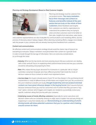 18D I G I T A LE D E L M A N
Planning and Strategy Development Based on Real Customer Insights
Planning and strategy must be customer-first,
not product-centric. Too many marketers
focus their message and content on
features and benefits instead of the pain
points that are truly on the minds of their
customers. Direct feedback and insights
from customers are vital for organizations to
understand the problems they are trying to
solve and what customers need to be better at
their jobs. Insights from executives, sales teams
and customer representatives are also invaluable for communications and marketing efforts, but this
process of discovery doesn’t always happen. When planning marketing efforts, engage more deeply
with the people in your company who are already hearing direct feedback from customers. 
Content and communications
An effective content and communications strategy should avoid the classic trap of trying to be
everything to everyone. Today’s marketers must personalize their content at a granular level
in order to break through the barrage of information. Here are some key considerations
to cut through the noise:
• Industry: What are the top trends and most pressing issues that your customers are dealing
with in their vertical? Focus on explaining what’s behind those trends and how your customer
should be anticipating and preparing for them.
• Role: Who makes the key buyer decisions? Is it someone in a particular role or a buyer
committee comprised of people who have different priorities? Get inside the minds of
decision makers to focus content on what’s most important to them.
• Journey stage: Are buyers already aware of you? Or are they deeper in the purchasing funnel
and therefore in need of different kinds of information and insights from you? As uncovered in
this year’s Edelman-LinkedIn joint study, thought leadership and non-product-oriented
content can have great influence deeper in the buying funnel. Don’t assume that just
because someone knows you and has consumed a lot of content that they just want a “buy
now“ option. Uncover which triggers and insights are needed to successfully nurture your
specific customers along their journey with your company.
• Underlying causes of trends affecting customers: Especially for senior executives and
decision makers who are constantly seeking an edge, look to explain how and why things are
happening in a way that nobody else can. Demonstrating an understanding of what’s
driving trends will show potential customers that you’re a partner who’s looking
around corners for them.
 