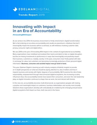 2D I G I T A LE D E L M A N
As we venture into 2019, the business environment is firmly entrenched in digital transformation.
We’re fast entering an era where accountability and results are paramount—initiatives that don’t
meaningfully impact the business will be scrutinized, as will initiatives involving customer data,
privacy, consumer rights and digital ethics.
We see 2019 as the year of Innovating With Impact in the context of organizational accountability.
Many organizations have mobilized and evolved their teams and talent to take on digital disruption,
but few are linking investments to performance in ways that meaningfully and positively impact
their business, customers or, notably, society. In the past, consumers have freely parted with data
in exchange for value, but customers are becoming increasingly protective of their personal digital
information. Business, consumer and societal impact now go hand in hand.
This year, Edelman Digital is teaming up with industry analysts at Kaleido Insights to provide
an in-depth perspective on what we should be paying attention to, why it matters and how it
impacts business and society with higher degrees of accountability. We’ll examine the role of data
responsibility, empowerment through interconnected digital ecosystems, the increasing scrutiny
influencers face, the accountability brands have toward their consumers, and even the role leadership
plays as digital innovation continues to shape how we work, live and interact with brands.
In this new era, accountability becomes multi-dimensional, as organizations grapple with making
a positive and meaningful impact on customers, business stakeholders and society more broadly.
Solutions these organizations develop will undoubtedly be enabled by the emerging and pervasive
digital ecosystems that impact our lives, both now and in the future.
Trends Report 2019
D I G I T A LE D E L M A N
Innovating with Impact
in an Era of Accountability
#InnovatingWithImpact
 