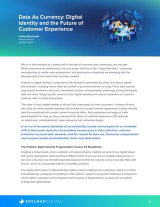 20D I G I T A LE D E L M A N
Data As Currency: Digital
Identity and the Future of
Customer Experience
Jaimy Szymanski
Industry Analyst
Kaleido Insights
We’re on the precipice of a power shift in the tale of consumer data ownership, use and sale.
While consumers are awakening to the true power that lies in their “digital identities,” companies
are beginning to evolve value propositions, and experience ecosystems are emerging with the
development of new data-driven business models.
A person’s digital identity is comprised of all information generated by online and device signals
and activities, including claims made by oneself or by another person or entity. These data sources
may include biometrics and voice, movement, location, environmental, online/app activity, third-party
data and more. Today, specific versions of our digital identities are used to represent us in specific
contexts, often in brand interactions.
The value of one’s digital identity is still not fully understood by most consumers. Unaware of what
their data are worth, people regularly click through and accept inherent agreements, trading intimate
data for everything from custom content to special offers. And companies are happy to trade
personalization for data, as they understand the future of customer experience (CX) depends
on data-driven individualization, hyper-relevancy and contextual design.
In an era of increased standards of accountability, brands must prepare for an inevitable
shift in data power dynamics by providing transparency in data collection, customer
protection as sound data stewards, and fair reward for data use. Consumer compensation
must surpass simple personalization; that’s now table stakes.
The Problem: Digital Identity Fragmentation Causes CX Roadblocks
Hopping among brands, stores, websites and apps produces multiple versions of our digital selves,
with every organization understanding a different facet of who we are via multiple data sources. In
the end, consumers are left with disjointed experiences that are not only uneven, but also filled with
friction, as we’re consistently made to re-identify ourselves.
The fragmented nature of digital identity creates unique challenges for customers, which are further
exacerbated by companies scrambling to offer reactive solutions using both traditional and AI-driven
means. When customers and companies feel the pains of fragmentation, so does the ecosystem
at large (see table below).
 