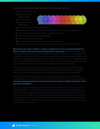 22D I G I T A LE D E L M A N
Consumers Create Multiple Digital Identities to Fit Disconnected Use Cases
1. Airport and travel security
2. Banking, investing
	 and stock trading
3. Birth registration
4. Device (mobile, IoT) 	 	
	authentication
5. Education: student verification, transcripts
6. Government: identification “card,” passport, government services, voter registration, etc.
7. Health care: patient records, vaccinations, medication dispensary
8. Property/business registration and mortgages
9. Smarthome and IoT authentication
10. Humanitarian: Refugee status, food vouchers, aid entitlement
11. Retail: personalized offers, couponing, loyalty program, rewards, dynamic pricing, etc.
Meanwhile, seemingly “magical” customer experiences driven by artificial intelligence
(AI) are keeping customers hooked, buying into the data dupe. Machine learning paired with
digital identity data augments CX personalization at each stage of the journey––from awareness and
consideration (as outlined in this report’s chapter Intelligence With Impact: Marketing and Machines in
an Artificially Intelligent World) to conversion and beyond, as social commerce technologies like visual
search and voice assistant integrations maximize impact. Predictive analytics push real-time relevancy
one step further by predicting consumer needs and preemptively delivering solutions.
Consumers are largely unaware of the data practices driving real-time relevancy. Multiple studies
report that people rarely know how their data is sold and shared, with many in the dark altogether
about data collection and use intentions that are hidden away in lengthy privacy agreements.
However, the current data exchange ecosystem is starting to show signs of an imminent shift. As
customers begin to recognize that the inherent value of their data is worth more than personalization,
companies must proactively innovate with calculated impact to solidify their place in this
new data marketplace.
For example, Sweatcoin, Bitwalking and Gympact reward users with virtual currency for exercising,
while Charity Miles turns steps into charitable donations. In the healthcare sector, Nebula Genomics
enables consumers to sequence their genomes and make them available on the platform to sell to
data buyers. More “middlemen” are emerging as data brokers to buy and sell data at scale, like Data
Coup, a platform that encourages consumers to connect their accounts for potential data purchasers.
Data attributes are given values determined by the marketplace, and retailers, media, banks and other
companies can purchase them.
2 3 4 5 6 7 8 9 10 111
 