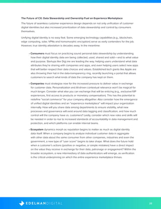 23D I G I T A LE D E L M A N
The Future of CX: Data Stewardship and Ownership Fuel an Experience Marketplace
The future of seamless customer experience design depends on not only unification of customer
digital identities but also increased prioritization of data stewardship and control by consumers
themselves.
Unifying digital identity is no easy feat. Some emerging technology capabilities (e.g., blockchain,
edge computing, solar, VPNs and homomorphic encryption) serve as early contenders for the job.
However, true identity attestation is decades away. In the meantime:
• Consumers must focus on practicing sound personal data stewardship by understanding
how their digital identity data are being collected, used, shared and sold––and to what value
and purpose. Startups like Digi.me are leading the way, helping users understand what data
attributes they’re sharing with companies and apps, and even helping users select new apps
that will better respect their data choices and values. Established tech giants like Apple are
also throwing their hat in the data-transparency ring, recently launching a portal that allows
customers to search what kinds of data the company has kept on them.
• Companies must strategize now for the increased pressure to deliver value in exchange
for customer data. Personalization and AI-driven contextual relevance won’t be magical for
much longer. Consider what else you can exchange that will be enticing (e.g., exclusive/VIP
experiences, first access to products or monetary compensation). This has the potential to
redefine “social commerce” for your company altogether. Also consider how the emergence
of unified digital identities and an “experience marketplace” will impact your organization
internally. How will you share data among departments to ensure visibility, what new
processes and governance will exist around data tagging and classification, and how much
control will the company have vs. customers? Lastly, consider which new roles and skills will
be needed in order to rise to increased standards of accountability in data management and
protection, and which platforms can enable internal teams.
• Ecosystem dynamics morph as reputation begins to matter as much as digital identity
data itself. When a company begins to analyze individual customer data in aggregate
with other data about the same consumer from other companies, industries and even the
government, a new type of “user score” begins to take shape. What does the future hold
when a customer’s actions (positive or negative, or simple mistakes) have a direct impact
on the value they receive in exchange for their data, patronage or engagement? Within the
broader ecosystem, a new intermediary of data authenticators will emerge, as verification
is the critical underpinning on which the entire experience marketplace thrives.
 
