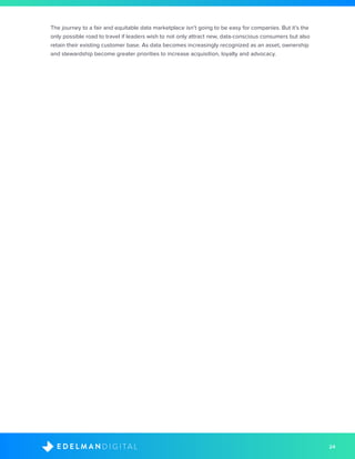 24D I G I T A LE D E L M A N
The journey to a fair and equitable data marketplace isn’t going to be easy for companies. But it’s the
only possible road to travel if leaders wish to not only attract new, data-conscious consumers but also
retain their existing customer base. As data becomes increasingly recognized as an asset, ownership
and stewardship become greater priorities to increase acquisition, loyalty and advocacy.
 