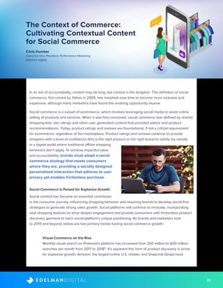 25D I G I T A LE D E L M A N
The Context of Commerce:
Cultivating Contextual Content
for Social Commerce
Chris Humber
Executive Vice President, Performance Marketing
Edelman Digital
In an era of accountability, content may be king, but context is the kingdom. The definition of social
commerce, first coined by Yahoo in 2005, has morphed over time to become more inclusive and
expansive, although many marketers have found the evolving opportunity elusive.
Social commerce is a subset of ecommerce, which involves leveraging social media to assist online
selling of products and services. When it was first conceived, social commerce was defined by shared
shopping lists, star ratings and other user generated content that provided advice and product
recommendations. Today, product ratings and reviews are foundational, if not a critical requirement
for ecommerce, regardless of the marketplace. Product ratings and reviews continue to provide
shoppers with a level of confidence (this is the right product or the right brand to satisfy my needs)
in a digital world where traditional offline shopping
behaviors don’t apply. To achieve impactful value
and accountability, brands must adopt a social
commerce strategy that meets consumers
where they are, providing a socially designed
personalized interaction that adheres to user
privacy yet enables frictionless purchase.
Social Commerce is Poised for Explosive Growth
Social context has become an essential contributor
in the consumer journey, influencing shopping behavior and requiring brands to develop social-first
strategies to generate strong sales growth. Social platforms will continue to innovate, incorporating
new shopping features to drive deeper engagement and provide consumers with frictionless product
discovery germane to each social platform’s unique positioning. As brands and marketers look
to 2019 and beyond, below are two primary trends fueling social commerce growth:
	 Visual Commerce on the Rise
Monthly visual search on Pinterest’s platform has increased from 250 million to 600 million
searches per month from 2017 to 201811
. It’s apparent this form of product discovery is prime
for explosive growth. Amazon, the largest online U.S. retailer, and Snapchat (Snap) have
 
