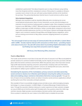 26D I G I T A LE D E L M A N
established a partnership12
that allows Snapchat users to shop on Amazon using nothing
more than Snapchat and their smartphone’s camera. If the product is available on Amazon,
a product card is shown to the user with basic product details and links to the storefront
for purchase. This partnership illustrates that the future of social commerce will be visual.
	 Voice Assistant Integrations
Although voice assistants could be classified differently when considering the social,
conversational and pervasive nature of voice interactions, we see voice technology as an
extension of social commerce fueling growth as adoption scales. Voice shopping is predicted
to grow to over $40 billion in 202213
. Although Amazon and Google provide developers the
ability to create apps via Skills and Actions, neither currently allows companies to drive direct
sales within branded experiences, but this is on the horizon. Amazon and Google still provide
organic voice commerce solutions through Alexa and Google Express integrations, which
serve as testing environments to fully realize consumer shopping behaviors as it pertains
to voice.
“It’s not enough to test out new ways of communication like we did with a custom Alexa
skill in 2018 – brands need to interact with consumers on their terms – providing impact
and value at every turn. Our job still comes down to providing helpful information or tips
but finding new ways that consumers want to engage.”
- Bill Klump, Chief Marketing Officer, Butterball
Trust Is a Major Barrier
The hurdle social commerce must clear to truly take off is that of consumer trust. Most social platforms
provide solutions for commerce-related functionality, but the majority of consumer purchases still take
place within the brand’s commerce environment. Within the past two years, there have been several
high-profile data breaches exposing consumers’ personal data, including credit card information,
which has eroded trust. Chief among customers’ concerns are identity theft and scams, which limit
social platforms’ ability to grow in-platform commerce transactions.
Considering the dynamics of the marketplace, privacy concerns and data ownership,
social commerce stands at an inflection point between ensuring the safety of consumer
data and enabling unique commerce interactions that drive revenue growth. Through the
lens of impact and accountability, brands can deliver innovative social commerce applications without
sacrificing the trust of their advocates and loyal customers.
One example of how to successfully navigate privacy and data access, while leveraging emerging
technology in a unique ecosystem, is LEGO’s Ralph--a Facebook Messenger Chatbot built by our
team. Through this execution, Edelman delivered a custom experience to help customers navigate
an array of LEGO sets to find the perfect gift. Prompted with a few questions about the child’s age,
and their interests, Ralph provides recommendations that best suit the child’s personality.
Once a product is selected, the user is taken to the LEGO shop to complete the purchase.
 