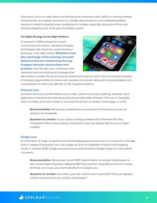 27D I G I T A LE D E L M A N
Choosing to focus on utility, without sacrificing humor and brand voice, LEGO is a shining example
of how brands can engage consumers in a socially relevant way on a non-traditional platform,
solving an inherent shopping issue–simplifying the complex–especially during one of the most
stressful shopping times of the year, the holiday season.
The Right Strategy for the Right Platform
To succeed in 2019 and beyond, brands
must become first movers, adopting emerging
technologies that impact the social commerce
landscape in the right context. Marketers must
take advantage of the evolving consumer
behaviors that are transforming the way
shoppers discover and purchase new
products. Over the past year, consumers have
interacted with ever-evolving technologies that
will continue to shape the future of social commerce for years to come. Here are several examples
of emerging opportunities for brands and marketers to consider, along with recommendations and
considerations on how to be effective on the respective platform:
Pinterest Lens
A product discovery tool that allows users to take a photo of a product (clothing, footwear, home
appliances, furniture) to find relevant pins/products listed within Pinterest. If the pin is shoppable,
users can either pin to their boards or purchase the product via product detail pages or cards.
	Recommendation: Review your available pins and products on Pinterest to ensure all
products are shoppable.
	 Questions to consider: Is your product catalog available within Pinterest? Are they
shoppable? Is the product sold by a third party? Have you applied SEO to ensure higher
visibility?
Google Lens
A combination of image recognition and natural language processing, Lens is an extension of Google
Search. Instead of keywords, Lens uses images to serve an integration of search and shopping
results. In October 2018, Google announced Lens would extend to Google Images for non-android
consumers.
	Recommendation: Review your current SEO implementation for product detail pages on
your owned digital properties. Adopting SEO best practices, especially around rich markup
(schema), can ensure your brand benefits from Google Lens.
	 Questions to consider: How well is your site content search optimized? Have you adopted
schema markup across your product detail pages?
 