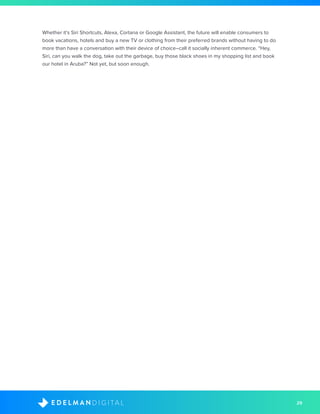 29D I G I T A LE D E L M A N
Whether it’s Siri Shortcuts, Alexa, Cortana or Google Assistant, the future will enable consumers to
book vacations, hotels and buy a new TV or clothing from their preferred brands without having to do
more than have a conversation with their device of choice–call it socially inherent commerce. “Hey,
Siri, can you walk the dog, take out the garbage, buy those black shoes in my shopping list and book
our hotel in Aruba?” Not yet, but soon enough.
 
 