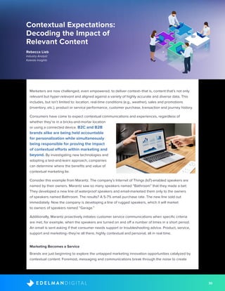 30D I G I T A LE D E L M A N
Contextual Expectations:
Decoding the Impact of
Relevant Content
Rebecca Lieb
Industry Analyst
Kaleido Insights
Marketers are now challenged, even empowered, to deliver context--that is, content that’s not only
relevant but hyper-relevant and aligned against a variety of highly accurate and diverse data. This
includes, but isn’t limited to: location, real-time conditions (e.g., weather), sales and promotions
(inventory, etc.), product or service performance, customer purchase, transaction and journey history.
Consumers have come to expect contextual communications and experiences, regardless of
whether they’re in a bricks-and-mortar location
or using a connected device. B2C and B2B
brands alike are being held accountable
for personalization while simultaneously
being responsible for proving the impact
of contextual efforts within marketing and
beyond. By investigating new technologies and
adopting a test-and-learn approach, companies
can determine where the benefits and value of
contextual marketing lie.
Consider this example from Marantz. The company’s Internet of Things (IoT)-enabled speakers are
named by their owners. Marantz saw so many speakers named “Bathroom” that they made a bet:
They developed a new line of waterproof speakers and email-marketed them only to the owners
of speakers named Bathroom. The results? A 5-7% email purchase rate. The new line sold out
immediately. Now the company is developing a line of rugged speakers, which it will market
to owners of speakers named “Garage.”
Additionally, Marantz proactively initiates customer service communications when specific criteria
are met, for example, when the speakers are turned on and off a number of times in a short period.
An email is sent asking if that consumer needs support or troubleshooting advice. Product, service,
support and marketing--they’re all there, highly contextual and personal, all in real time.
Marketing Becomes a Service
Brands are just beginning to explore the untapped marketing innovation opportunities catalyzed by
contextual content. Foremost, messaging and communications break through the noise to create
 