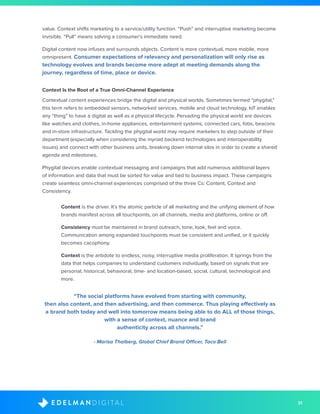 31D I G I T A LE D E L M A N
value. Context shifts marketing to a service/utility function. “Push” and interruptive marketing become
invisible. “Pull” means solving a consumer’s immediate need.
Digital content now infuses and surrounds objects. Content is more contextual, more mobile, more
omnipresent. Consumer expectations of relevancy and personalization will only rise as
technology evolves and brands become more adept at meeting demands along the
journey, regardless of time, place or device.
Context Is the Root of a True Omni-Channel Experience
Contextual content experiences bridge the digital and physical worlds. Sometimes termed “phygital,”
this term refers to embedded sensors, networked services, mobile and cloud technology. IoT enables
any “thing” to have a digital as well as a physical lifecycle. Pervading the physical world are devices
like watches and clothes, in-home appliances, entertainment systems, connected cars, fobs, beacons
and in-store infrastructure. Tackling the phygital world may require marketers to step outside of their
department (especially when considering the myriad backend technologies and interoperability
issues) and connect with other business units, breaking down internal silos in order to create a shared
agenda and milestones.
Phygital devices enable contextual messaging and campaigns that add numerous additional layers
of information and data that must be sorted for value and tied to business impact. These campaigns
create seamless omni-channel experiences comprised of the three Cs: Content, Context and
Consistency.
	Content is the driver. It’s the atomic particle of all marketing and the unifying element of how
brands manifest across all touchpoints, on all channels, media and platforms, online or off.
	Consistency must be maintained in brand outreach, tone, look, feel and voice.
Communication among expanded touchpoints must be consistent and unified, or it quickly
becomes cacophony.
	Context is the antidote to endless, noisy, interruptive media proliferation. It springs from the
data that helps companies to understand customers individually, based on signals that are
personal, historical, behavioral, time- and location-based, social, cultural, technological and
more.
“The social platforms have evolved from starting with community,
then also content, and then advertising, and then commerce. Thus playing effectively as
a brand both today and well into tomorrow means being able to do ALL of those things,
with a sense of context, nuance and brand
authenticity across all channels.”
- Marisa Thalberg, Global Chief Brand Officer, Taco Bell
 