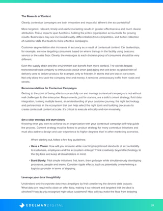 32D I G I T A LE D E L M A N
The Rewards of Context
Clearly, contextual campaigns are both innovative and impactful. Where’s the accountability?
More targeted, relevant, timely and useful marketing results in greater effectiveness and much clearer
attribution. These impacts span functions, holding the entire organization accountable for proving
results. Businesses may see increased loyalty, differentiation from competitors, and better collection
of customer data that leads to more effective campaigns.
Customer segmentation also increases in accuracy as a result of contextual content. Car dealerships,
for example, are now targeting consumers based on where they go in the facility using beacons:
service or the sales floor. Clearly, the messages to each discrete group of consumers should be very
different.
Even the supply chain and the environment can benefit from more context. The world’s largest
transnational food company is enthusiastic about smart packaging that will direct its global fleet of
delivery vans to deliver product, for example, only to freezers in stores that are low on ice cream.
Not only does this save the company time and money; it removes unnecessary traffic from roads and
streets.
Recommendations for Contextual Campaigns
Getting to the point of being able to successfully run and manage contextual campaigns is not without
real challenges to the enterprise. Requirements, just for starters, are a solid content strategy, fluid data
integration, training multiple teams, an understanding of your customer journey, the right technology
and partnerships in the ecosystem that can help select the right tools and building processes to
create contextual content at scale. It’s critical to execute ethically and non-invasively.
Set a clear strategy and start slowly
Knowing what you want to achieve as an organization with your contextual campaign will help guide
the process. Content strategy must be linked to product strategy for many contextual initiatives and
must also address design and user experience to higher degrees than in other marketing scenarios.
When starting out, follow a few key guidelines:
• Have a Vision: How will you innovate while reaching heightened standards of accountability
to customers, employees and the ecosystem at large? Think creatively, beyond technology, to
the Big Idea and keep all stakeholders in mind.
• Start Slowly: Pilot simple initiatives first, learn, then go larger while simultaneously developing
processes, people and teams. Consider ripple effects, such as potentially overwhelming a
logistics provider in terms of shipping.
Leverage your data thoughtfully
Understand and incorporate data into campaigns by first considering the desired data outputs:
What data are required to close an offer loop, making it so relevant and targeted that the deal is
clinched? How do you recognize high-value customers? How will you make the leap from knowing
 