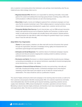 33D I G I T A LE D E L M A N
who a customer is to knowing where that individual is and, perhaps most importantly, why? As you
implement your data strategy, make sure to:
• Regularly Evaluate KPIs: Marketers are responsible for selecting achievable, measurable
goals at the outset and building those learnings going forward. Creating unique offers and
communications in different channels can aid in the tracking process.
• Share Data: Insights, trends and intelligence gleaned from contextual campaigns can have
value that far exceeds marketing’s reach. Pilot multiple projects in varying functions, sharing
relevant data among product development, supply chain, customer service and more.
• Triangulate Multiple Data Sources: Crunch internal data, such as CRM and past interaction
history, with external sources such as Experian, Equifax and Transunion, as well as social
media, to build stories of the people who actually interact with products. Outside partners
can help decipher the right data to collect and analyze for greatest impact if your company
doesn’t have the skill sets internally.
Adapt Within Your Organization
• Teams: For pilot projects, initiatives can often start with one line of business then spread
through the organization. Education, knowledge sharing, agility and empowerment are
essential to spark thought and experimentation.
• Anticipate and Script Responses: The real-time nature of contextual campaigns requires
outbound and inbound scenario mapping then scripting content to address numerous
potential situations and reactions.
• Permission and Opt-In: Permission is a critical component of the brand/consumer dialogue
surrounding accountability, as is an opt-out mechanism, especially for brands leveraging data
across domains (e.g., in-home, -car, -store).
• Ecosystem of Internal & External Partners: Consider new partnerships, internally and
externally, including technology vendors. Contextual campaigns touch areas beyond
marketing, and the data inputs and outputs can be of value for a broad variety of
stakeholders. This value should be used as a justification of spend.
The result of highly contextual content and campaigns is far-reaching value for brands, as well as for
their customers and prospects. Benefits include greater ROI, rich customer experiences and better,
more attributable data. And the benefits go far beyond marketing, supporting customer service,
supply chain distribution, CRM, product development, innovation, operations and even finance.
Marketing is about to become highly contextual, and therefore much more meaningful, for consumers
and organizations alike. The time to commit to context is now.
 