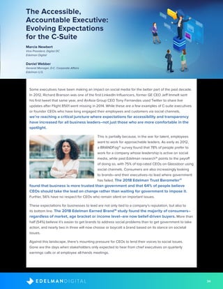 34D I G I T A LE D E L M A N
The Accessible,
Accountable Executive:
Evolving Expectations
for the C-Suite
Marcia Newbert
Vice President, Digital DC
Edelman Digital
Daniel Webber
General Manager, D.C. Corporate Affairs
Edelman U.S.
Some executives have been making an impact on social media for the better part of the past decade.
In 2012, Richard Branson was one of the first LinkedIn Influencers, former GE CEO Jeff Immelt sent
his first tweet that same year, and AirAsia Group CEO Tony Fernandes used Twitter to share live
updates after Flight 8501 went missing in 2014. While these are a few examples of C-suite executives
or founder CEOs who have long engaged their employees and customers via social channels,
we’re reaching a critical juncture where expectations for accessibility and transparency
have increased for all business leaders–not just those who are more comfortable in the
spotlight.
This is partially because, in the war for talent, employees
want to work for approachable leaders. As early as 2012,
a BRANDFog15
survey found that 78% of people prefer to
work for a company whose leadership is active on social
media, while past Edelman research16
points to the payoff
of doing so, with 75% of top-rated CEOs on Glassdoor using
social channels. Consumers are also increasingly looking
to brands–and their executives–to lead where government
has failed. The 2018 Edelman Trust Barometer17
found that business is more trusted than government and that 64% of people believe
CEOs should take the lead on change rather than waiting for government to impose it.
Further, 56% have no respect for CEOs who remain silent on important issues.
These expectations for businesses to lead are not only tied to a company’s reputation, but also to
its bottom line. The 2018 Edelman Earned Brand18
study found the majority of consumers–
regardless of market, age bracket or income level–are now belief-driven buyers. More than
half (54%) believe it’s easier to get brands to address social problems than to get government to take
action, and nearly two in three will now choose or boycott a brand based on its stance on societal
issues.
Against this landscape, there’s mounting pressure for CEOs to lend their voices to social issues.
Gone are the days when stakeholders only expected to hear from chief executives on quarterly
earnings calls or at employee all-hands meetings.
 