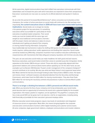 35D I G I T A LE D E L M A N
At the same time, digital communications have both shifted how executives communicate with their
stakeholders and increased the pace with which executives are expected to share their perspectives.
Executives’ social posts are now seen as a proxy for an official statement and quoted in media as
such.
As we enter this period of increased Brand Democracy19
, where consumers turn to brands as their
champions, the number of active executives on social media will continue to rise. But perhaps more
importantly, the content executives share in 2019 will have even more measurable business
implications. Social media can no longer be merely
a fun passion project for top executives; it’s something
executives will be accountable for--particularly for those
executives at publicly traded companies. Their social
media use must be treated with the same rigor and
weight as more traditional communications channels–
with the proper checks and balances in place to ensure
individuals aren’t getting out ahead of the company
or sharing market-moving information. Companies
have traditionally had mechanisms in place for drafting CEO quotes for official press releases or
media inquiries, vetting executives’ public appearances and drafting their speeches. Social media
cannot be treated any differently; companies must learn how to balance executive authenticity and
responsiveness with mechanisms that help safeguard company reputation and minimize security risks.
This year, we saw executive social media use make headlines--for both good and bad reasons.
Numerous executives used social media to lend their voices to societal issues like immigration, family
separation at the border, DACA and gun control. Those who did so responsibly aligned with their
government relations and communications teams before speaking out. On the other hand, we saw
examples such as Deciem CEO Brandon Truaxe’s erratic management of the company’s Instagram20
account contribute to his ousting. We also saw what was likely history’s most expensive tweet when
Elon Musk claimed he had secured enough funding to take Tesla private at $420 a share. His tweet
sent shares rising21
, confused investors and attracted attention from the Securities and Exchange
Commission, which later fined him $20 million for sharing misinformation. They also fined Tesla
$20 million for not having the necessary controls and procedures in place to oversee Musk’s public
communications.
There is no longer a dividing line between a CEO’s personal and official social media
use. When you become the face of your company and its top ambassador, your social media
posts become both an opportunity to humanize the brand and a potential liability for the broader
organization—the impact, positive or negative, can be significant. The payoff for a company that
has a truly social CEO can be great, but it can also be a risk for an organization, including being
held financially accountable for their executive’s personal missteps online.
Effective executive social media programs require new levels of coordination and integration
of resources across an organization. Most often, this means bringing together the corporate
and executive communications functions within digital marketing and customer service teams.
At some companies, legal, government relations, employee communications and investor relations
 