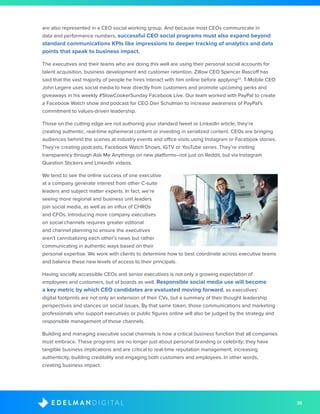 36D I G I T A LE D E L M A N
are also represented in a CEO social working group. And because most CEOs communicate in
data and performance numbers, successful CEO social programs must also expand beyond
standard communications KPIs like impressions to deeper tracking of analytics and data
points that speak to business impact.
The executives and their teams who are doing this well are using their personal social accounts for
talent acquisition, business development and customer retention. Zillow CEO Spencer Rascoff has
said that the vast majority of people he hires interact with him online before applying22
. T-Mobile CEO
John Legere uses social media to hear directly from customers and promote upcoming perks and
giveaways in his weekly #SlowCookerSunday Facebook Live. Our team worked with PayPal to create
a Facebook Watch show and podcast for CEO Dan Schulman to increase awareness of PayPal’s
commitment to values-driven leadership. 	
Those on the cutting edge are not authoring your standard tweet or LinkedIn article; they’re
creating authentic, real-time ephemeral content or investing in serialized content. CEOs are bringing
audiences behind the scenes at industry events and office visits using Instagram or Facebook stories.
They’re creating podcasts, Facebook Watch Shows, IGTV or YouTube series. They’re inviting
transparency through Ask Me Anythings on new platforms–not just on Reddit, but via Instagram
Question Stickers and LinkedIn videos.
We tend to see the online success of one executive
at a company generate interest from other C-suite
leaders and subject matter experts. In fact, we’re
seeing more regional and business unit leaders
join social media, as well as an influx of CHROs
and CFOs. Introducing more company executives
on social channels requires greater editorial
and channel planning to ensure the executives
aren’t cannibalizing each other’s news but rather
communicating in authentic ways based on their
personal expertise. We work with clients to determine how to best coordinate across executive teams
and balance these new levels of access to their principals.
Having socially accessible CEOs and senior executives is not only a growing expectation of
employees and customers, but of boards as well. Responsible social media use will become
a key metric by which CEO candidates are evaluated moving forward, as executives’
digital footprints are not only an extension of their CVs, but a summary of their thought leadership
perspectives and stances on social issues. By that same token, those communications and marketing
professionals who support executives or public figures online will also be judged by the strategy and
responsible management of those channels.
Building and managing executive social channels is now a critical business function that all companies
must embrace. These programs are no longer just about personal branding or celebrity; they have
tangible business implications and are critical to real-time reputation management, increasing
authenticity, building credibility and engaging both customers and employees. In other words,
creating business impact.
 