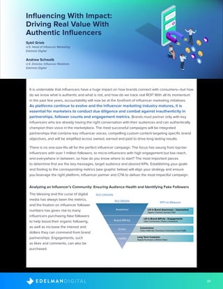 37D I G I T A LE D E L M A N
Influencing With Impact:
Driving Real Value With
Authentic Influencers
Sybil Grieb
U.S. Head of Influencer Marketing
Edelman Digital
Andrew Schwalb
U.S. Director, Influencer Relations
Edelman Digital
It is undeniable that influencers have a huge impact on how brands connect with consumers—but how
do we know what is authentic and what is not, and how do we track real ROI? With all its momentum
in the past few years, accountability will now be at the forefront of influencer marketing initiatives.
As platforms continue to evolve and the influencer marketing industry matures, it is
essential for marketers to conduct due diligence and combat against inauthenticity in
partnerships, follower counts and engagement metrics. Brands must partner only with key
influencers who are already having the right conversation with their audiences and can authentically
champion their voice in the marketplace. The most successful campaigns will be integrated
partnerships that combine key influencer voices, compelling custom content targeting specific brand
objectives, and will be amplified across owned, earned and paid to drive long lasting results.
There is no one-size-fits-all for the perfect influencer campaign. The focus has swung from top-tier
influencers with over 1 million followers, to micro-influencers with high engagement but low reach,
and everywhere in between, so how do you know where to start? The most important pieces
to determine first are the key messages, target audience and desired KPIs. Establishing your goals
and footing to the corresponding metrics (see graphic below) will align your strategy and ensure
you leverage the right platform, influencer partner and CTA to deliver the most impactful campaign.
Analyzing an Influencer’s Community: Ensuring Audience Health and Identifying Fake Followers
The blessing and the curse of digital
media has always been the metrics,
and the fixation on influencer follower
numbers has given rise to many
influencers purchasing fake followers
to help boost their organic following,
as well as increase the interest and
dollars they can command from brand
partnerships. Engagements, such
as likes and comments, can also be
purchased.
ROI DRIVEN
ROI DRIVEN
Awareness Lift in Brand Awareness • Impressions
Oganic | Owned | Earned | Paid
Lift in Brand Affinity • Engagements
Likes | Comments | Shares | Sentiment
Conversions
Clicks | Referrals | Purchase | Download | Foot Traffic
Long Term Customer
Repeat Purchases | Lifetime Value
Brand Affinity
Action
Loyalty
KPI’s to Measure
 
