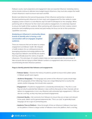 38D I G I T A LE D E L M A N
Follower counts, reach projections and engagement rates are essential influencer marketing metrics,
and as brands continue to allocate more budget toward influencers, they must also analyze the health
of each influencer’s reach to ensure real reach and ROI.
Brands must determine the overarching purpose of their influencer partnership in advance: Is
the brand partnering with influencers for their reach and engagements? For their ability to create
engaging custom content in a cost-effective way? Or both? It will depend on the campaign. When
partnering with an influencer for their reach and audience engagement, it is extremely important
to ensure the health of their audience. When partnering with influencers for their creative content
production (and amplifying across owned and paid media), the focus can be on their production
capabilities and voice.
Analyzing an influencer’s community allows
brands to identify who is having a real
conversation with an engaged, targeted
audience.
There are measures that can be taken to analyze
engagement and follower health. We integrate
a health analysis into our vetting processes by
leveraging proprietary technology platforms that
flag suspicious followers and identify bot clusters
that may artificially boost the metrics of specific
influencers. This extra layer of in-depth analysis helps our team approximate the percentage of
fake accounts that are trying to inflate follower numbers or engagement rates and ensure we are
recommending the best influencer partners.
Flags to identify potential fake followers and engagements
• Follower Spikes – Examine the history of audience growth to ensure that sudden spikes
in follower growth were organic.
• Audience Geography – The language and content of the influencer’s posts should align
with the geography of their followings. If you see a large following from a country that
speaks another language, that should raise suspicion.
• Engagement – If audience engagement is consistently extremely low ( < 1%), this is a red
flag not only for potential fake followers; it also confirms that posts on their channels will not
deliver on engagements. In turn, any influencer with extremely high engagement ( > 10%) can
also be a red flag, as they may have purchased engagements.
• Comment Quality – Vet comments from followers to ensure they are on topic and relevant
to the posts. Watch out for general statements like, “This is so cool,” as generally broad
language can be a sign of commenting bots.
• Audience Time on Platform – View the length of time an influencer’s followers have been
on the platform. If there’s a large number of followers new to the platform, that’s a red flag.
 