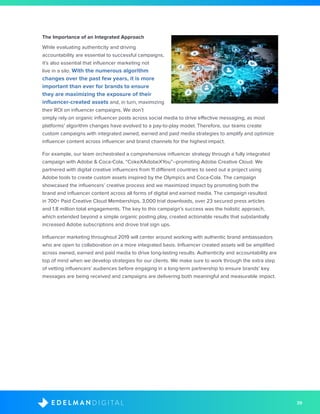 39D I G I T A LE D E L M A N
The Importance of an Integrated Approach
While evaluating authenticity and driving
accountability are essential to successful campaigns,
it’s also essential that influencer marketing not
live in a silo. With the numerous algorithm
changes over the past few years, it is more
important than ever for brands to ensure
they are maximizing the exposure of their
influencer-created assets and, in turn, maximizing
their ROI on influencer campaigns. We don’t
simply rely on organic influencer posts across social media to drive effective messaging, as most
platforms’ algorithm changes have evolved to a pay-to-play model. Therefore, our teams create
custom campaigns with integrated owned, earned and paid media strategies to amplify and optimize
influencer content across influencer and brand channels for the highest impact.
For example, our team orchestrated a comprehensive influencer strategy through a fully integrated
campaign with Adobe & Coca-Cola, “CokeXAdobeXYou”--promoting Adobe Creative Cloud. We
partnered with digital creative influencers from 11 different countries to seed out a project using
Adobe tools to create custom assets inspired by the Olympics and Coca-Cola. The campaign
showcased the influencers’ creative process and we maximized impact by promoting both the
brand and influencer content across all forms of digital and earned media. The campaign resulted
in 700+ Paid Creative Cloud Memberships, 3,000 trial downloads, over 23 secured press articles
and 1.8 million total engagements. The key to this campaign’s success was the holistic approach,
which extended beyond a simple organic posting play, created actionable results that substantially
increased Adobe subscriptions and drove trial sign ups.
Influencer marketing throughout 2019 will center around working with authentic brand ambassadors
who are open to collaboration on a more integrated basis. Influencer created assets will be amplified
across owned, earned and paid media to drive long-lasting results. Authenticity and accountability are
top of mind when we develop strategies for our clients. We make sure to work through the extra step
of vetting influencers’ audiences before engaging in a long-term partnership to ensure brands’ key
messages are being received and campaigns are delivering both meaningful and measurable impact.
 